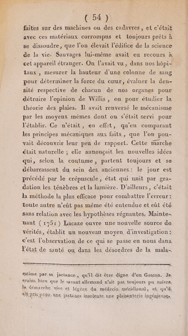 faites sur des machines ou des cadavres, et c'était avec ces matériaux corrompus et toujours prêts à se dissoudre, que l’on élevait l'édifice de la science taux , mesurer la hauteur d’une colonne de sang pour déterminer la force du cœur, évaluer la den- sité respective de chacun de nos organes pour détruire l'opinion de Willis, ou. pour étudier la théorie des plaies. El avait renversé le mécanisme par les moyens mêmes, dont on s'était servi pour V'établir. Ce n’était, eu effet, qu’en comparant les principes mécaniques aux faits, que l’on pou- vait découvrir leur peu de rapport. Cette marche était naturelle ; elle annonçait les nouvelles idées qui, selon la coutume, partent toujours et se débarrassent du sein des anciennes: le jour est dation les ténèbres et la lumière. D'ailleurs, c'était la méthode la plus efficace pour combattre l'erreur: toute autre n’eût pas même été entendue et eût été. sans relation avec les hypothèses régnantes, Mainte- vérités, établit un nouveau moyen d'investigation : c'est l’observation de ce qui se passe en nous dans, FAP AT r r Vétat de santé ou dans les désordres de la mala- © estime, par sa jactance., qu'il dit être digne. d’un Gascon. Je. crains, bien que Le savant: allemand: n’ait pas, toujours pu suivre. h démarche, vive et légére. du, médecin. méridienal, et, qu'il ik pris pOÿr, une. jactance insolente.une plaisanterie ingénicusee. CRU Re ee