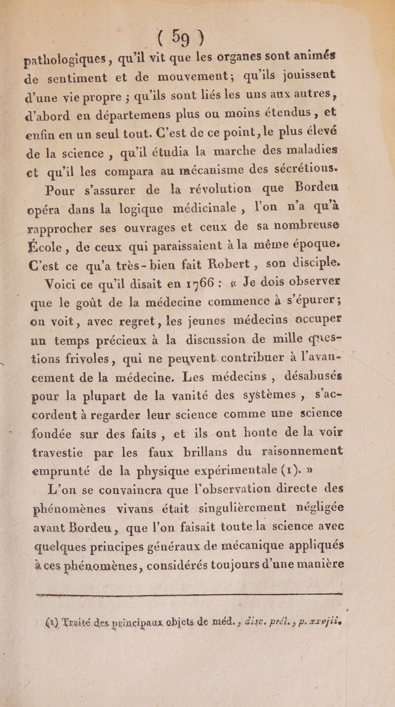 pathologiques ) qu il vit que les organes sont animés de sentiment et de mouvement; qu'ils jouissent d’une vie propre ; qu'ils sont liés les uns aux autres, d’abord en départemens plus ou moins étendus, et enfin en un seul tout. C’est de ce point, le plus élevé de la science , qu’il étudia la marche des maladies et qu'il les compara au mécanisme des sécrétions. Pour s’assurer de la révolution que Bordeu opéra dans la logique médicinale , l’on n’a qu'à rapprocher ses ouvrages et ceux de sa nombreuse École, de ceux qui paraissaient à la même époque. C’est ce qu'a très-bien fait Robert, son disciple. Voici ce qu'il disait en 1766: « Je dois observer que le goût de la médecine commence à s’épurer; on voit, avec regret, les jeunes médecins accuper un temps précieux à la discussion de mille ques- tions frivoles, qui ne peuvent contribuer à l'avan- cement de la médecine. Les médecins , désabusés pour la plupart de la vanité des systèmes , s’ac- cordent à regarder leur science comme une science fondée sur des faits, et ils ont honte de la voir travestie par les faux brillans du raisonnement emprunté de la physique expérimentale (1). » L'on se convaincra que l'observation directe des phénomènes vivans était singulièrement néglhigée avant Bordeu , que l’on faisait toute la science avec quelques principes généraux de mécanique appliqués à ces phénomènes, considérés toujours d'une manière Li