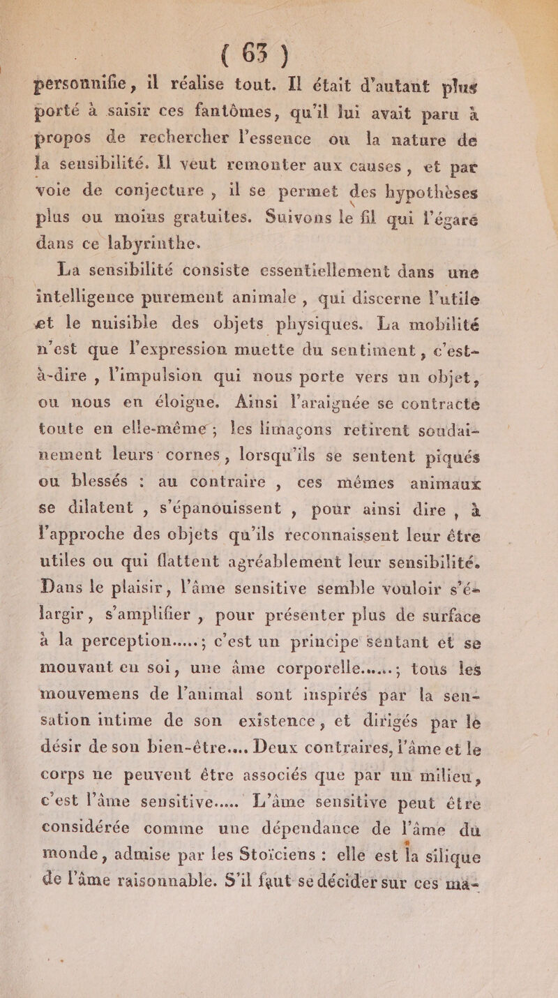 (68. personnilie, il réalise tout. Il était d'autant plus porté à susir ces fantômes, qu'il lui avait paru à propos de rechercher l'essence ou la nature de la seusibilité. Il veut remonter aux causes, et par voie de conjecture , il se permet des hypothèses plus ou moius gratuites. Suivons le fil qui l’égaré dans ce labyrinthe. La sensibilité consiste essentiellement dans une intelligence purement animale , qui discerne l’utile et le nuisible des objets physiques. La mobilité n’est que l'expression muette du sentiment, c'est- à-dire , l'impulsion qui nous porte vers un objet, ou nous en éloigne. Ainsi l’araisnée se contracte toute en elle-même; les limaçons retirent soudai- nement leurs: cornes, lorsqu'ils se sentent piqués ou blessés : au contraire , ces mêmes animaux se dilatent , s'épanouissent , pour ainsi dire , à l'approche des objets qu’ils reconnaissent leur être utiles ou qui flattent agréablement leur sensibilité. Dans le plaisir, l’âme sensitive semble vouloir s’ée largir, s’'amplifier | pour présenter plus de surface à la perception....; c’est un principe Séntant et se mouvant eu soi, une àme corporelle.….….; tous les mouvemens de l’animal sont inspirés par la sen- sation intime de son existence, et dirigés par le désir de son bien-être... Deux contraires, l'âme et le corps ne peuvent être associés que par un milieu, c'est l’âme sensitive... L'âme sensitive peut étre considérée comme une dépendance de l’ime du monde , admise par les Stoïciens : elle est a silique de l'âme raisonnable. S'il faut se décider sur ces ma