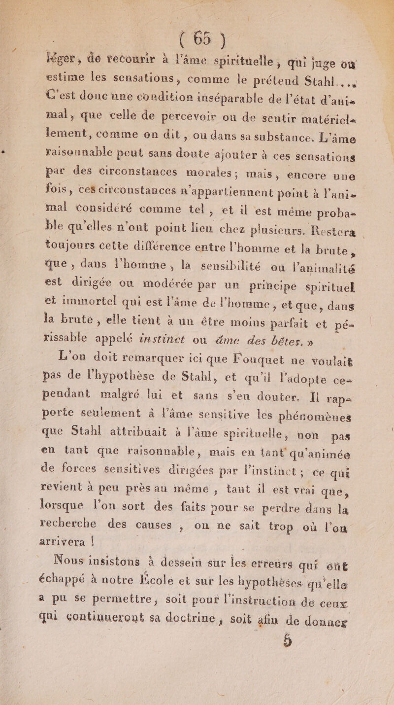 # | te) Kger, de recourir à l'âme spirituelle, qui juge où estime Îles sensations, comme Île prétend Stahl.. C’est donc une condition inséparable de l’état d’anis mal, que celle de percevoir où de sentir matériela lement, comme on dit, ou dans sa substance. L'âme raisonnable peut sans doute ajouter à ces sensations par des circonstances morales: mais , encore une fois, ces circonstances n'appartiennent point à l’anie mal Considéré comme tel, et il est méme proba= toujours cette différence entre l'homme et la brute, que , dans l’homme , la sensibilité ou l’animalité est dirigée où modérée par un principe spirituel et immortel qui est l’âme de l’homme &gt; etque, dans la brute , elle tient à un étre moins parfait et pé« rissable appelé instinct où éme des bétes. » | L'on doit remarquer ici que Fouquet ne voulait pas de l'hypothèse de Stahl, et qu'il l'adopte ce pendant malgré lui et sans s’en douter. Il rap= porte seulement à l'âme sensitive les phénomènes que Stahl attribuait à l’âme spirituelle, non pas en tant que raisonnable, mais eu tant qu'animée de forces sensitives dirigées par l'instinct; ce qui revient à peu près au méme , tant il est vrai qué, lorsque l’on sort des faits pour se perdre dans la recherche des causes , on ne sait trop où l’on arrivera | | Nous insistons à dessein sur les erreurs qui ont échappé à notre École et sur les hypothèses qu'elle a pu $e permettre, soit pouf l'instruction de ceux qui çontiqueront sa doctrine , soit afin de donner