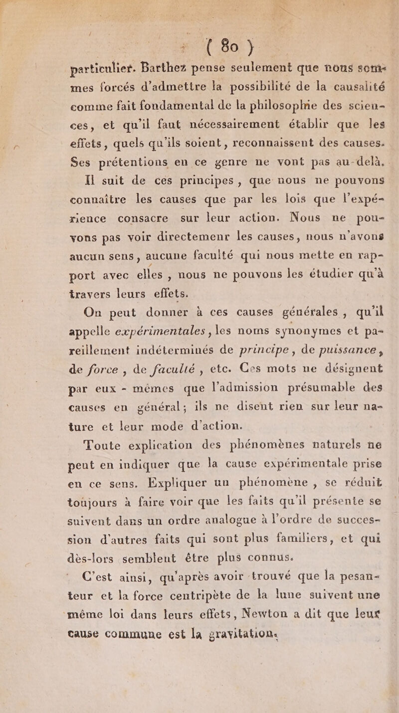 particulier. Barthez pense seulement que nous 50m mes forcés d'admettre la possibilité de la causalité comme fait fondamental de la philosoplmie des scien- ces, et qu'il faut nécessairement établir que Îles effets, quels qu'ils soient, reconnaissent des causes. Ses prétentions en ce genre ne vont pas au-delà. Il suit de ces principes , que nous ne pouvons connaître les causes que par les lois que l’expé- rence consacre sur leur action. Nous ne pou- vons pas voir directemenr les causes, nous n'avons aucun sens, aucune faculté qui nous mette en rap- port avec elles , nous ne pouvons les étudier qu'à travers leurs effets. On peut donner à ces causes générales j qu'il appelle expérimentales , les noms synonymes et pa- reillement indéterminés de principe, de puissance , de force , de faculté , etc. Ces mots ne désignent par eux - mêmes que l’admission présumable des causes en général; ils ne disent rien sur leur na- ture et leur mode d'action. Toute explication des phénomènes naturels ne peut en indiquer que la cause expérimentale prise en ce sens. Expliquer un phénomène , se réduit toujours à faire voir que les faits qu'il présente se suivent dans un ordre analogue à l’ordre de succes- sion d'autres faits qui sont plus familiers, et qui dès-lors semblent être plus connus. C'est ainsi, qu'après avoir ‘trouvé que la pesan- teur et la force centripète de la lune suivent une même loi dans leurs effets, Newton a dit que leur cause commune est la gravitation.