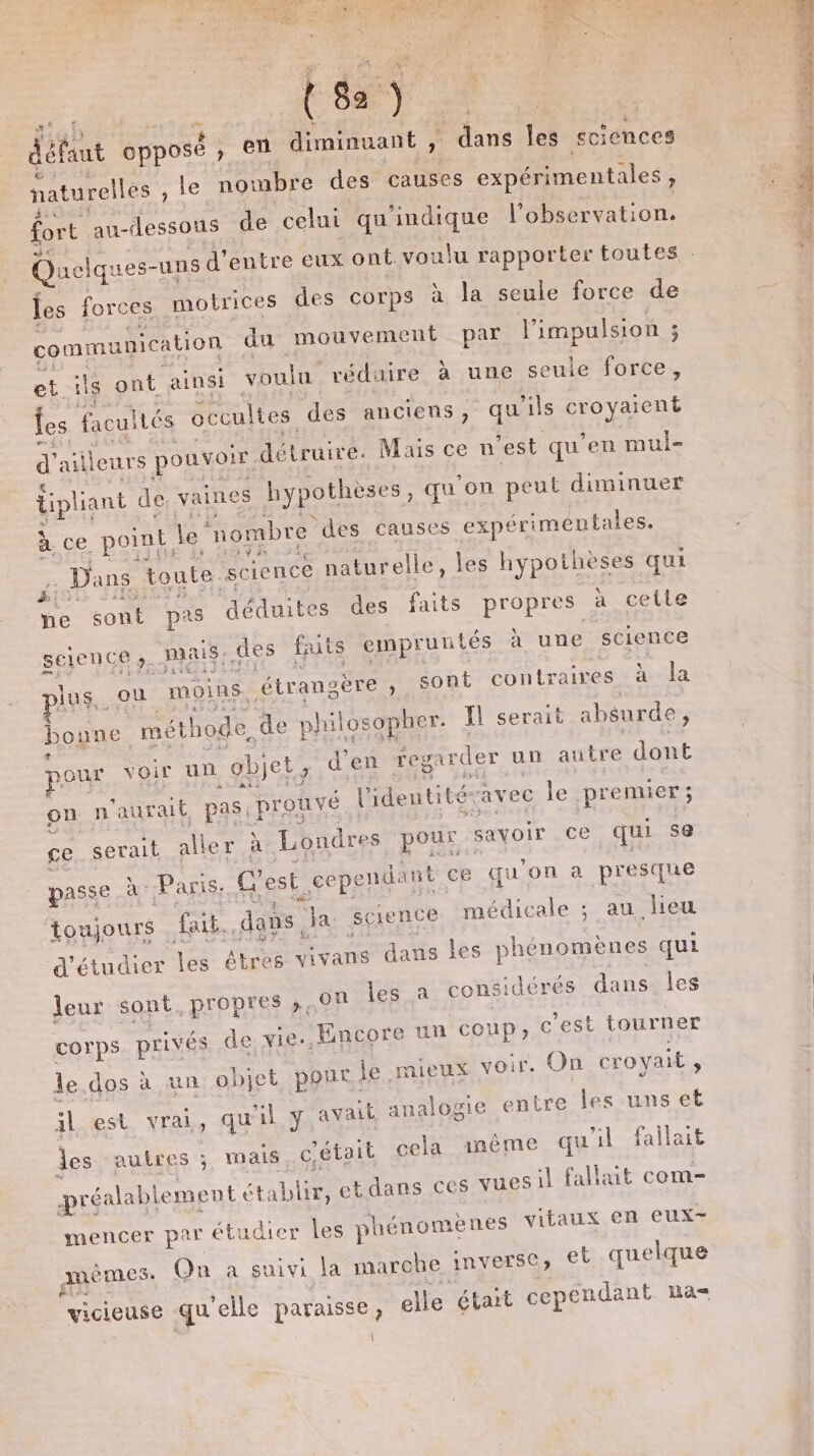 | défaut opposé &gt; CR diminuant , dans les sciences naturelles , le nombre des causes expérimentales, fort au-dessous de celui qu'indique l'observation. les forces motrices des corps à la seule force de communication du mouvement par l'impulsion ; et ils ont ainsi. voulu réduire à une seule force, fes facultés occultes des anciens, qu ils ox d’ ailleurs pouvoir détruire. Mais ce n est qu'en mui- dipliant de vaines Rypothèses, qu'on peut diminuer à ce point, le “nombre ‘des causes expérimentales. ji Dans toute. science naturelle, les hypothèses qui pe sont pas déduites des faits propres à cette science ». mais, des faits empruntés à une science plus, ou moins. étrangè ére ;, sont contraires à Ja boune. méthode, de philosopher. Il serait absurde, our voir un obj et d'en regarder un autre dont on n aurait pas: prouvé l'identitéravec les premier ; ce serait aller à Londres pour : savoir ce qui se passe à Paris, C'est. cepe endant ce qu'on a presque toujours fait..dans, Ja science médicale ; au lieu d'étudier les êtres vivans dans Les phénomènes qui leur sont, propres ;,0n les a considérés dans les corps privés de vie, Encore un coup; c'est tourner le.dos à un objet pour. je mieux voir. On croyait , al est vrai, qu äl y avait analogie entre les uns et les autres ; mais. cétait cela même qu'il fallait Pré éalablement ét ablit, etdans ces vuesil fallait com mencer par étudier les phénomènes vitaux en eux- amémes: en a suivi la mi arche inverse; et quelque vicieuse qu elle paraisse , elle était cependant a \