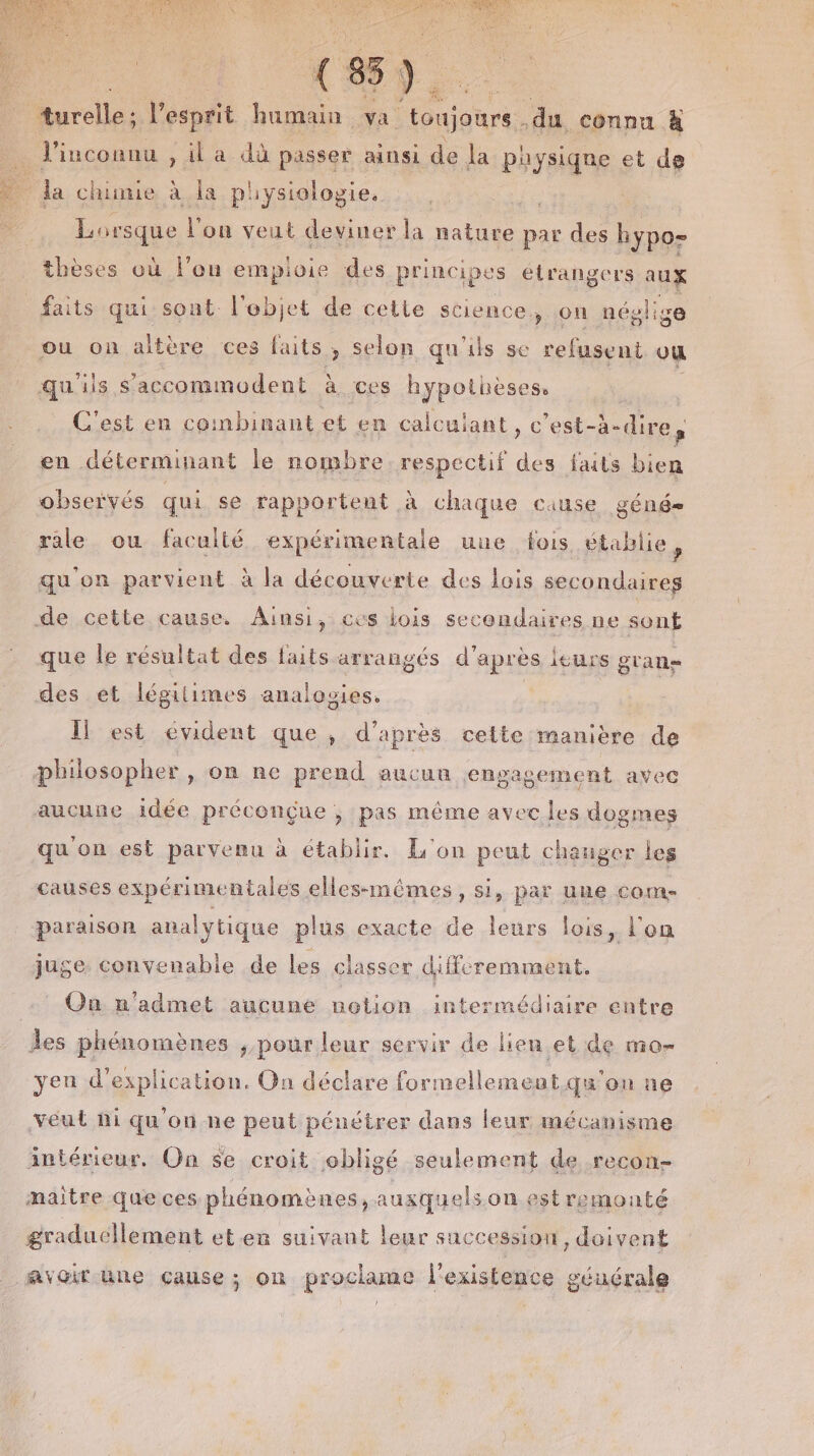 (85). turelle; l'esprit humain va teurs du connu à l'inconnu , il a dù passer ainsi de la paysiqne et de Pl chinie à la physiologie. Lor sque l'on veut deviner la nature par des 50 thèses où l'on empioie des principes étrangers aux faits qui sont l'ebjet de cette science, on néglige ou on altère ces faits &gt; Selon qu'ils se refusent ou qu. ils S'accommodent à ces hypothèses, C'est en combinant et en calculant, c est-à-dire, en déterminant le nombre respectif des faits bien observés qui se rapportent à chaque cause géné- rale ou faculté expérimentale une fois établie, qu'on parvient à la découverte des lois secondaires de cette cause. Ainsi, ces lois secondaires ne sont que le résultat des faits arrangés d'après leurs gran des et légilimes analovies. Il est évident que, d'après cette manière de pbhilosopher , on ne prend aucun engagement avec aucune idée préconçue ; pas même avec les dogmes qu'on est parvenu à établir. L'on peut chauger les causes expérimentales elles-mêmes, si, par une come paraison analytique plus exacte de leurs lois, l'on juge. convenable de les classer diffcremment. On n'admet aucune notion intermédiaire entre les phénomènes , pour leur servir de lieu et de mo- yen d'explication. On déclare formellement qu'ou ne véut hi qu'on ne peut pénétrer dans leur mécanisme intérieur. On se croit obligé seulement de recon- maitre que ces phénomènes, auxquels on.est remonté graduellement et.en suivant leur succession, doivent Avoir une çause; on prockume l'existence géuérale