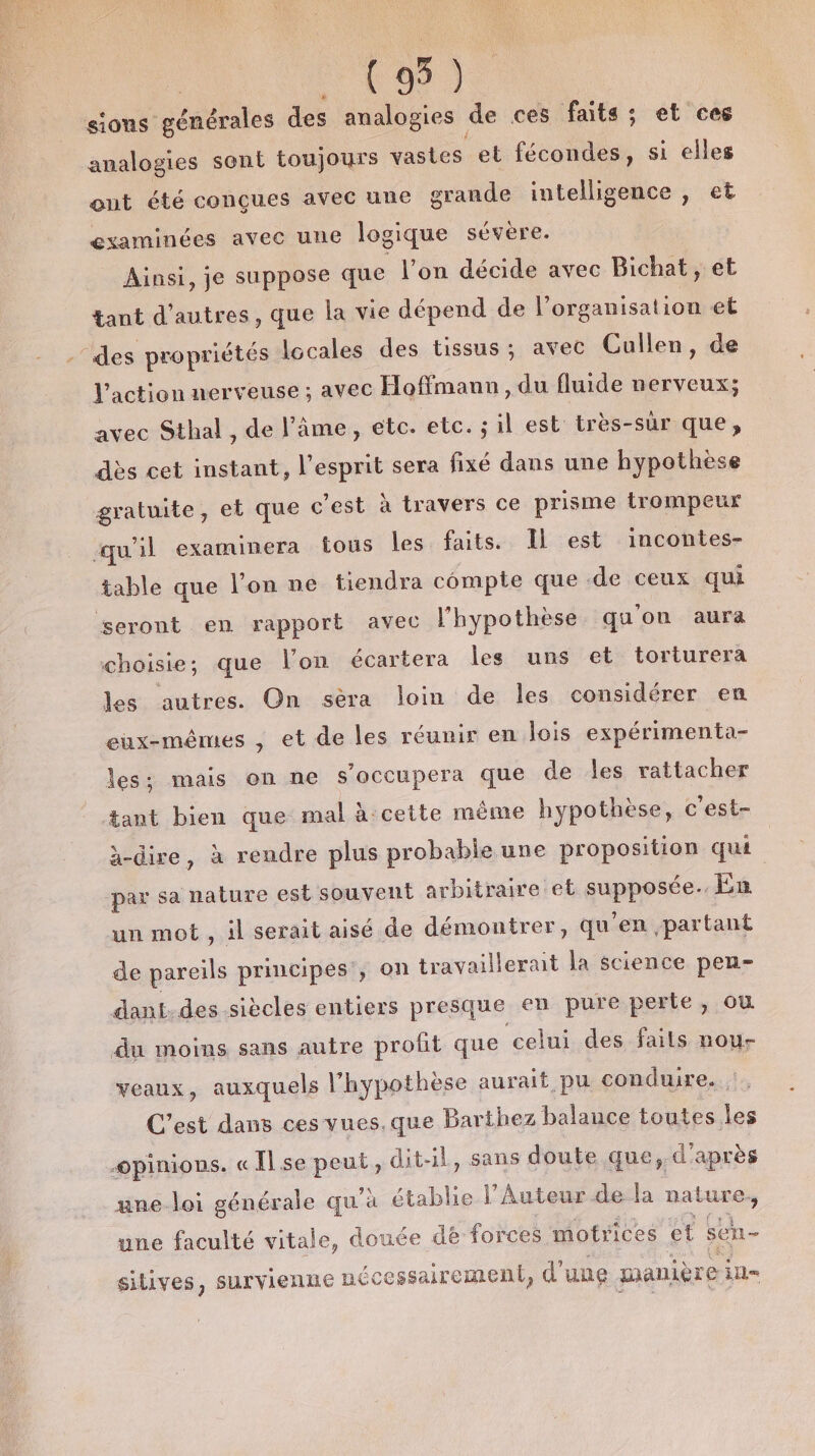 (95) sions générales des analogies de ces faits; et ces analogies sont toujours vastes et fécondes, si elles ont été conçues avec une grande intelligence , et examinées avec une logique sévère. Ainsi, je suppose que l’on décide avec Bichat, et tant d’autres, que la vie dépend de l’organisation et “des propriétés locales des tissus ; avec Cullen, de l'action nerveuse ; avec Hoffmann, du fluide nerveux; avec Sthal, de l’âme, etc. etc. ; il est très-sür que, dès cet instant, l'esprit sera fixé dans une hypothèse gratuite, et que c’est à travers ce prisme trompeur qu'il examinera fous les faits. Il est incontes- table que l'on ne tiendra compte que .de ceux qui seront en rapport avec l'hypothèse qu on aura choisie; que l’on écartera les uns et torturera les autres. On sèra loin de les considérer en eux-mêmes , et de les réunir en lois expérimenta- les; mais on ne s’occupera que de les rattacher ant bien que mal à:cette même hypothèse, c'est- à-dire, à rendre plus probable une proposition qua ‘par sa nature est souvent arbitraire et Sppysées En un mot, il serait aisé de démontrer, qu ‘en partant de pareils principes , on travaillerait la science pen- dant.des siècles entiers presque en pure perte, où du moins sans autre profit que celui des faits nou- veaux, auxquels l'hypothèse aurait pu conduire. C’est dans ces vues.que Barthez balance toutes les opinions. « Il se PRE dit-il, sans doute que, d'après une loi générale qu'à établie l’Auteur de la nature une faculté vitale, douée dë forces motrices et sen- sitives, survienne n€ icessairement, d' une manière ill=