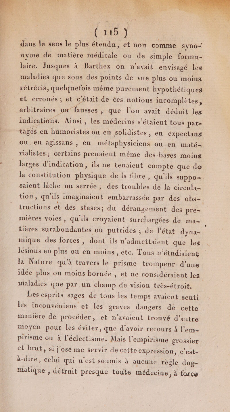 (09 dans le sens le plus étendu, et non comme syno&lt; nyme de matière médicale ou de simple formu- laire. Jusques à Barthez on n'avait envisagé les maladies que sous des points de vue plus où moins rétrécis, quelquefois même purement hypothétiques et erronés ; et c'était de ces notions incomplètes, arbitraires où fausses » que l’on avait déduit les indications. Ainsi , les médecins s'étaient tous par= tagés en humoristes ou en solidistes &gt; en expectans ou en agissans , en métaphysiciens ou en maté rialistes; certains prenaient même des bases moins larges d'indication, ils ne tenaient compte que de la constitution physique de la fibre » qu'ils suppo= saient lâche ou serrée; des AE de la circula- tion, qu'ils imaginaient embarrassée par des obs= tructions et des stases; du dérangement des pre= mières Voies, qu'ils croyaient surchargées de ma- tières edf ou putrides ; de l’état dyna= mique des forces, dont ils n ‘admettaient que les lésions en plus ou en moins ,etc. Tous n ’étudiaient la Nature qu’à travers le prisme trompeur d’une idée plus ou moins bornée , et ne considéraient les Maladies que par un champ de vision très-étroit. Les esprits + de tous les temps avaient senti les inconvéniens et les graves dangers de cette manière de procéder , et n'avaient trouvé d'autre moyen pour les éviter, que d’avoir recours à l’em- pirisme ou à dome Mais l’'empirisme grossier et brut, si j ose me servir de cette expression, c'est- à-dire, celui qui nest soumis à aucune règle dog= matique , détruit presque toute médecine, à force