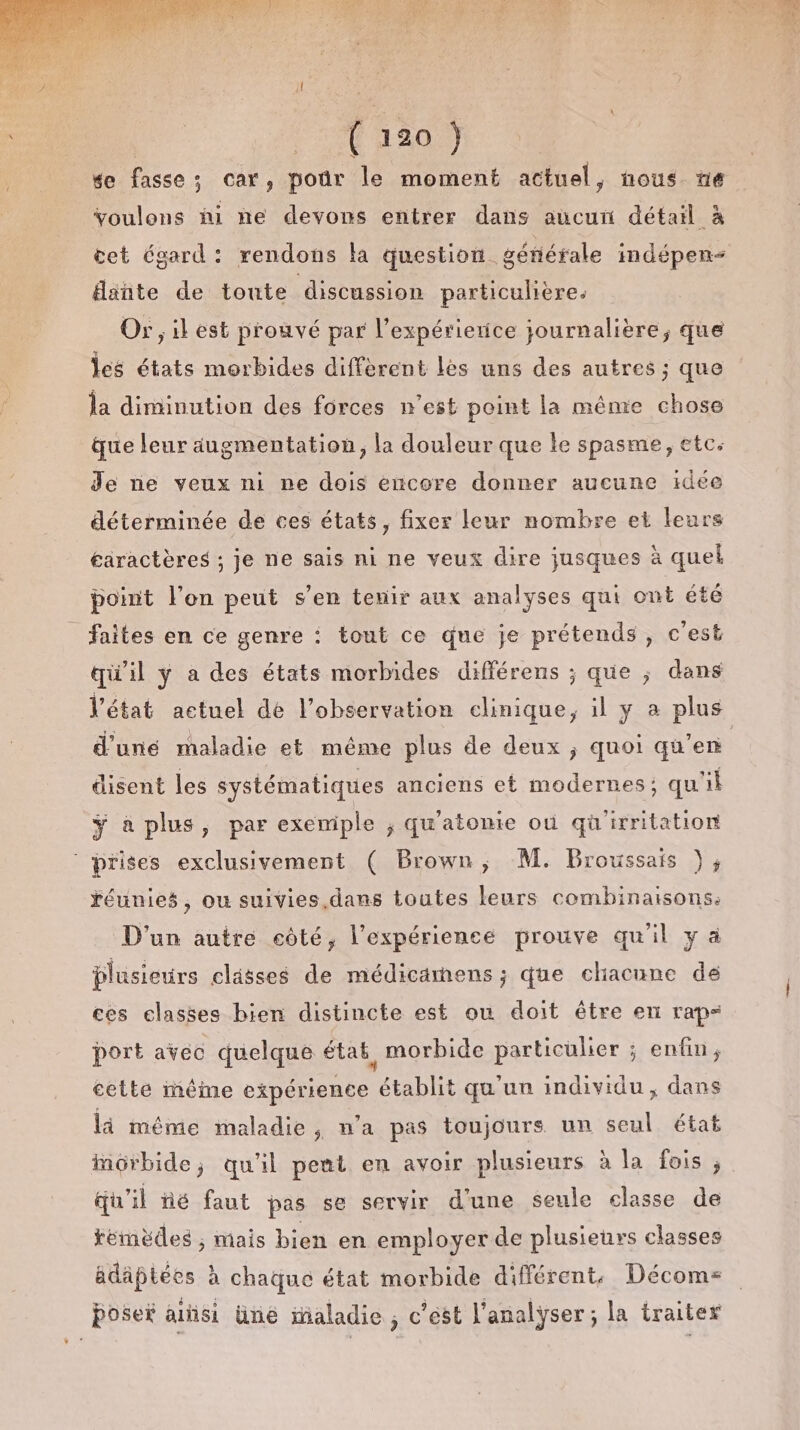 te fasse; car, pour le moment actuel, nous “ne Youlons hi ne devons entrer dans aucui détail à cet égard: rendons la question générale indépen- dante de toute discussion particulière, Or, il est prouvé par l’expérierice journalière, que les états morbides diffèrent les uns des autres ; que la diminution des forces n’est point la même chose que leur augmentation, la douleur que le spasme, etc. Je ne veux ni ne dois encore donner aucune idée déterminée de ces états, fixer leur nombre et leurs éaractères ; je ne sais ni ne veux dire jusques à quel point l’on peut s’en tenir aux analyses qui ont été _ faites en ce genre : tout ce que je prétends, c'est qu'il y a des états morbides différens ; que ; dans l'état actuel de l'observation clinique, il y a plus d'une maladie et même plus de deux ; quoi qu’en disent les systématiques anciens et modernes; qu'il ÿ à plus, par exemiple ; qu'atonie où quirritation prises exclusivement ( Brown, M. Broussais ), réunies, ou suivies,dans toutes leurs combinaisons, D'un autre eôté, l'expérience prouve quil y à plusieurs clässes de médicamens ; que cliacune de ces classes bien distincte est où doit être en rap= port avec quelque état, morbide particulier ; enfin, cette iêime expérience établit qu'un individu, dans li méme maladie ; wa pas toujours un seul étaë morbide; qu'il pent en avoir plusieurs à la fois ; qu'il né faut pas se servir d'une seule classe de témèdes ; Mais bien en employer de plusieurs classes ädäptées à chaque état morbide différent, Décoms poser arñsi üné inaladie , c’est l'analyser ; la traiter