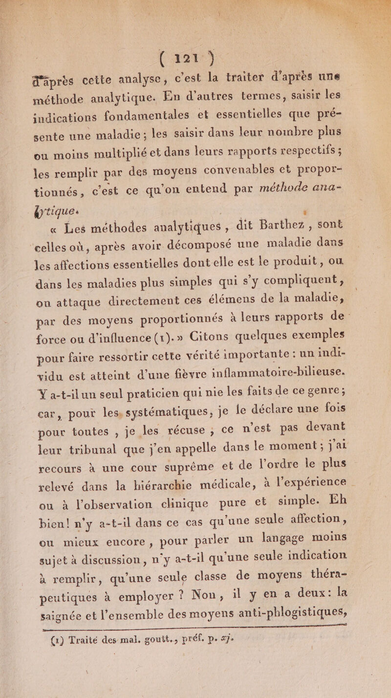 d'âprès cette analyse, c’est la traiter d'aprés une méthode analytique. En d'autres termes, saisir les indications fondamentales et essentielles que pré- sente une maladie ; les saisir dans leur nombre plus ou moins multiplié et dans leurs rapports respectifs ; les remplir par des moyens convenables et propor- tionnés, c’est ce qu'on entend par méthode ana- brique. | F « Les méthodes analytiques , dit Barthez , sont les affections essentielles dont elle est le produit, où dans les maladies plus simples qui s'y compliquent ;, ou attaque directement ces élémens de la maladie, par des moyens proportionnés à leurs rapports de: force ou d'influence (1).» Citons quelques exemples pour faire ressortir cette vérité importante: un indi- vidu est atteint d’une fièvre inflammatoire-bilieuse. Y a-t-ilun seul praticien qui nie les faits de ce genre; car, pour les systématiques, je {e déclare une fois pour toutes , je les récuse ; ce n’est pas devant leur tribunal que j'en appelle dans Île moment ; jai recours à une cour suprème et de l’ordre le plus relevé dans la hiérarchie médicale, à l'expérience ou à l’observation clinique pure et simple. Eh bien! n’y a-t-il dans ce cas qu'une seule affection, ou mieux encore, pour parler un langage moins sujet à discussion, n'y a-t-il qu'une seule indication à remplir, qu'une seule classe de moyens théra- peutiques à employer ? Non, il y en a deux: la saignée et l’ensemble des moyens anti-phlogistiques, DA OP OR EE (1) Traité des mal, goutt., préf. p. ay.