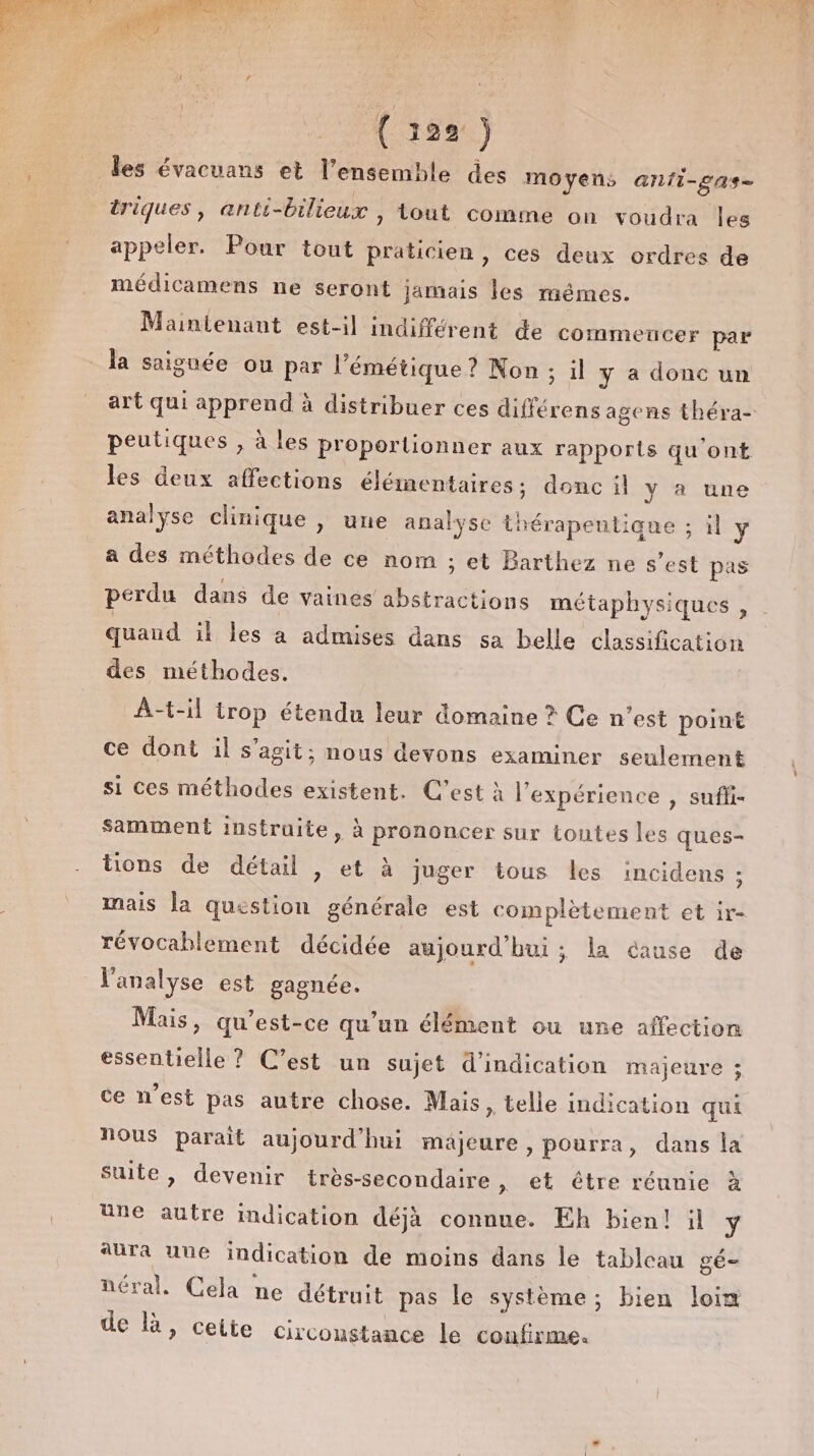 ( 199: ) les évacuans et l’ensemble des moyens anii-gas- triques, anti- bilieux , tout comme on voudra Îles appeler. Pour tout praticien , ces deux ordres de médicamens ne seront jamais les mémes. Maintenant est-il indifférent de commencer par la saiguée ou par l’émétique ? Non; il y a donc un peutiques ; à les proportionner aux rapports qu ‘ont les deux affections élémentaires; donc il Y à une analyse clinique , une analyse thérapeutique ; il y a des méthodes de ce nom ; et Barthez ne s’est pas perdu dans de vaines abstractions métaphysiques quand il les a admises dans sa belle classification des méthodes. A-t-il LP étendu leur domaine ? Ce n’est point ce dont il s’agit; nous devons examiner seulement si ces méthodes existent. C’est à l'expérience , suffi- samment instruite, à prononcer sur toutes les ques- tions de détail , et à juger tous les incidens ; mais la question générale est complètement et ir- révocablement décidée aujourd'hui ; la cause de l'analyse est gagnée. Mais, qu'est-ce qu’un élément ou une affection éentielloe C'est un sujet d'indication majeure ; ce n’est pas autre chose. Mais » telle indication qui nous parait aujourd'hui majeure , pourra, dans la suite, devenir très-secondaire » €t être réunie à une autre indication déjà connue. Eh bien! il y aura uue indication de moins dans le tableau gé- néral. Cela ne détruit pas le système; bien loim de là, ceite circonstance le confirme.