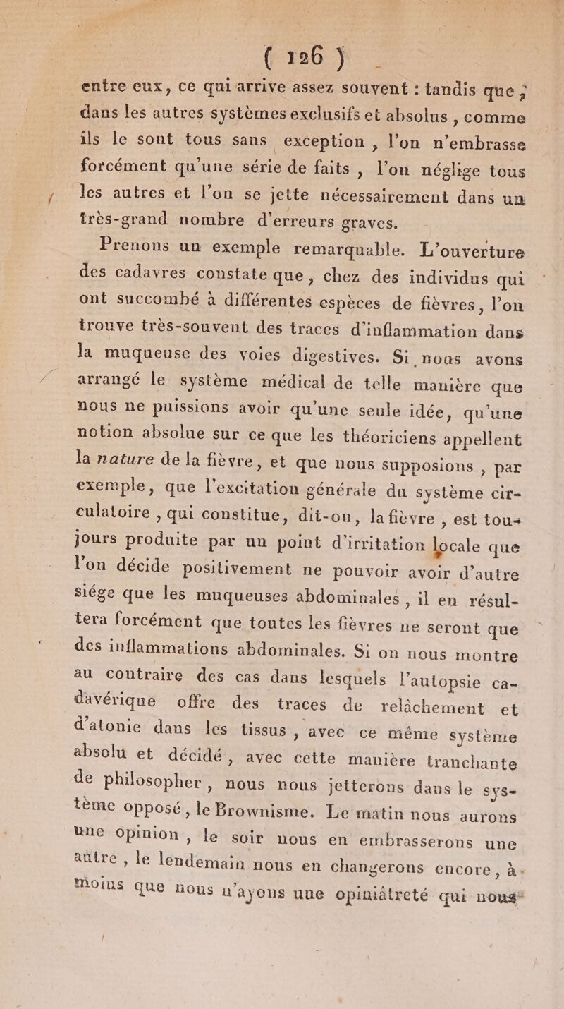 entre eux, Ce qui arrive assez souvent : tandis que ; dans les autres systèmes exclusifs et absolus » Comme ils le sont tous sans exception , l’on n’embrasse forcément qu'une série de faits , l’on néglige tous les autres et l’on se jette nécessairement dans un irès-grand nombre d'erreurs graves. Prenons un exemple remarquable. L'ouverture des cadavres constate que, chez des individus qui ont succomhé à différentes espèces de fièvres, l’on trouve très-souvent des traces d’inflammation dans la muqueuse des voies digestives. Si,nous avons arrangé le système médical de telle manière que nous ne puissions avoir qu'une seule idée, qu'une notion absolue sur ce que les théoriciens appellent la nature de la fièvre, et que nous supposions , par exemple, que l'excitation générale du système cir- culatoire , qui constitue, dit-on, la fièvre , est tou jours produite par un point d'irritation locale que l’on décide positivement ne pouvoir avoir d’autre Siége que les muqueuses abdominales &gt; il en résul- tera forcément que toutes les fièvres ne seront que des inflammations abdominales. Si on nous montre au Coutraire des cas dans lesquels l’autopsie ca- davérique offre des traces de relâchement et d'atonie dans les tissus ,) avec ce même système absolu et décidé, avec cette manière tranchante de philosopher, nous nous jetterons dans le Sys- tème Opposé, le Brownisme. Le matin nous aurons Une opinion, le soir nous en embrasserons une aûtre , le lendemain nous en changerons encore, à. moins que nous n'ayons uue opiniâtreté qui Lous