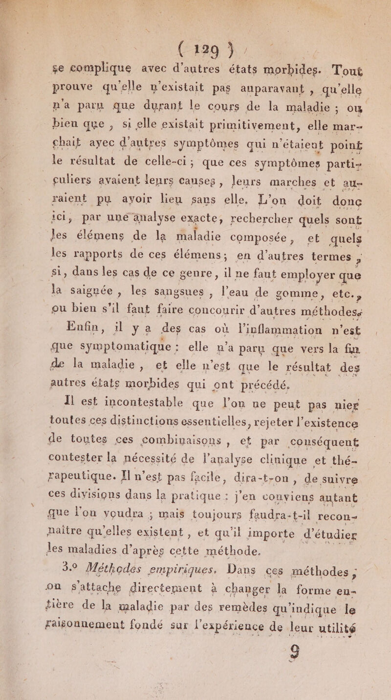 PA A se complique avec d’autres états morbides. Tout PAR qu'elle n'existait pas auparavant , qu’ ‘elle n'a paru que durant le cours de la maladie ; ow bien que , si elle existait primitivement, elle mar- chait ayec d’autres symptômes qui n'étaient poin£ le résultat de celle-ci; que ces symptômes parti : guliers avaient leurs causes, Jeurs marches et au- uen pu ayoir lieu sans elle, L’on doit done par une analyse exacte, rechercher quels son£ se élémens de la maladie composée, et quels les rapports de ces élémens ; en d’autres termes , si, dans les cas de ce genre, 1 ne faut employer que Ja Saignée , les sangsues , l’eau de gomme, etc., ou bien s’il faut faire concourir d’ autres méthodes Enfin, il ya des cas où l’inflammation n'est que symptomatique : elle n’a paru que vers la fin de la maladie, et elle n’est que le résultat des autres états morbides qui ont précédé. | Îl est incontestable que l’on ne peut pas nier toutes ces distinctions essentielles, rejeter l'existence de toutes ces combimaisons , et par conséquent contester la nécessité de l'analyse clinique et thé- rapeutique. Il n’est pas facile, dira-t-on, de suivre ces divisions dans la pratique : j'en conviens autant que l'on voudra ; mais toujours faudra-t-il recon- naître qu'elles existent , et qu'il importe d’ étudier les maladies d’après cette méthode, 3. Méthodes empiriques, Dans ces méthodes; on s'attache directement à changer la forme en- tière de la maladie par des remèdes qu indique le Faisonnement fondé sur l'expérience de leur utilité 8 Lu