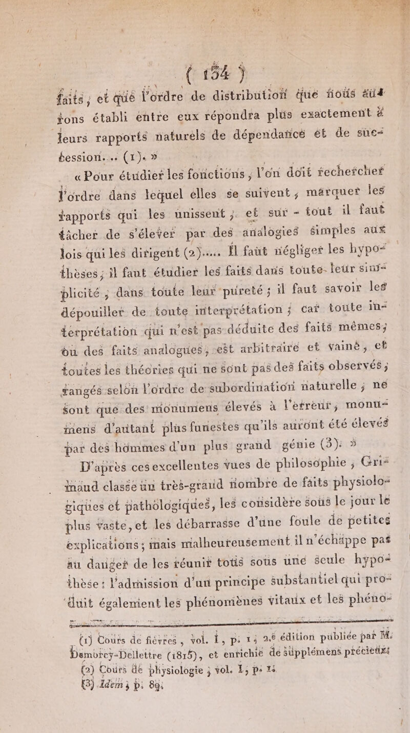 Jen 2 (6e) faits, et qué l’ordre de distributioi que fous äu4 $ons établi eñtre eux répondra plus : exactement Ë leurs rapports naturéls de dépendañcé ét de sue Éession.… (1). » « Pour étudier les fonctions , l'on doit fecherctief l'ordre dans lequel elles se suivent; marquer les apports qui les unissent; et sur - tout il faut tâcher de s'élever par des analogies simples aux lois qui les dirigent (2)... Ïl faut négliger les hypo= thèses ; il faut étudier les farts dans toute- leur sinyÿ&lt; plicité ; dans toute leur pureté ; il faut savoir les dépouiller de toute interprétation ; cai toute in- erprétation qui n est pas déduite des faits mêmes; bi des faits analogues, -eêt arbitraire et Vainé, et {outes les théories qui ne sont pas dei faits observés ; fangés selon l’ordre de subordination naturelle ; né $ont que des monumens élevés à l'efreur, monu&lt; mens d'autant plus funestes qu ils auront été élevés par des hômmes d’un plus grand gémie (3): 5 D’ après ces excellentes vues de Fes ; sr insud clasée ün tres-grauid nombre de faits physiolo- giques et pathologiques, les considère sous le jour le pit Yaste,et les débarrasse d’une foule de petites explications ; . inais malheureusement il n'échäppe pas au daigei de les réunit totis sous uné Seule hypo* thèse : l'admission d’un principe substantiel qui pro= ‘duit également les Re Je vitaux et les RES