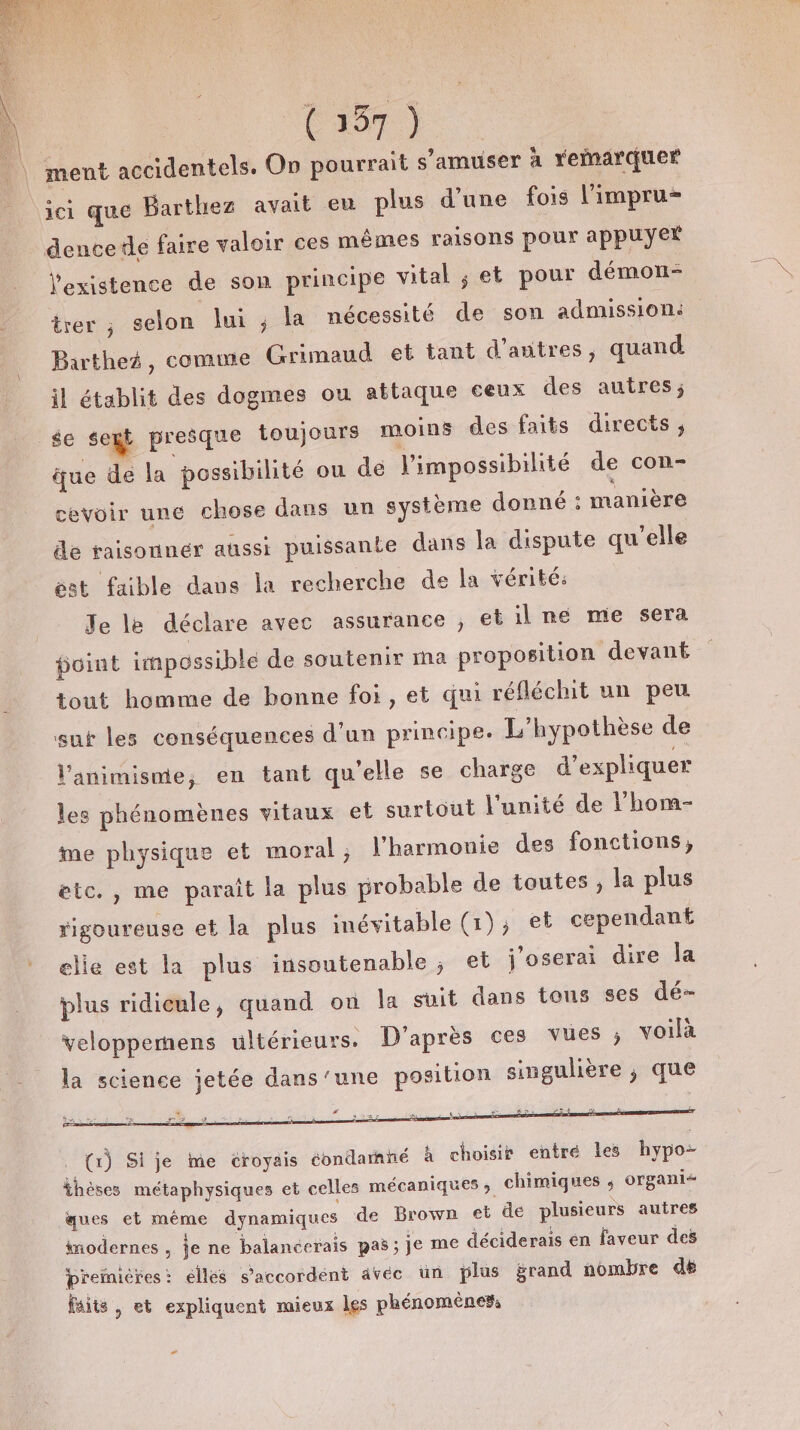 ment accidentels. On pourrait s'amuser à remarquer ici que Barthez avait eu plus d’une fois l'impru- dencete faire valoir ces mêmes raisons pour appuyer l'existence de son principe vital ; et pour démon- trer , selon lui ; la nécessité de son admission: Bartheé, comme Grimaud et tant d’autres, quand il établit des dogmes ou attaque ceux des autres; se sext presque toujours moins des faits directs ; que dé la possibilité ou dé l'impossibilité de con- cevoir une chose dans un système donné : manière de raisonner aussi puissante dans la dispute qu'elle est faible dans la recherche de la vérité: Je le déclare avec assurance , et il ne me sera point impossible de soutenir ma proposition devant tout homme de bonne foi, et qui réfléchit un peu sut les conséquences d’un principe. L'hypothèse de l'animisme, en tant qu'elle se charge d'expliquer les phénomènes vitaux et surtout l'unité de l’'hom- me physique et moral; l'harmonie des fonctions, etc. , me paraît la plus probable de toutes, la plus rigoureuse et la plus inévitable (1), et cependant elie est la plus insoutenable; et j'oserai dire la plus ridicule, quand où la suit dans tons ses dé- veloppemñens ultérieurs. D'après ces vues ; voilà la science jetée dans'’une position singulière ; que ; $ à &lt; è °! Y » © b i € inodernes , je ne balancerais pas ; Je me déciderais en faveur des Ppremicres: éllés s'accordent âvéce un plus grand nombre de faits , et expliquent mieux les phénomènes, -