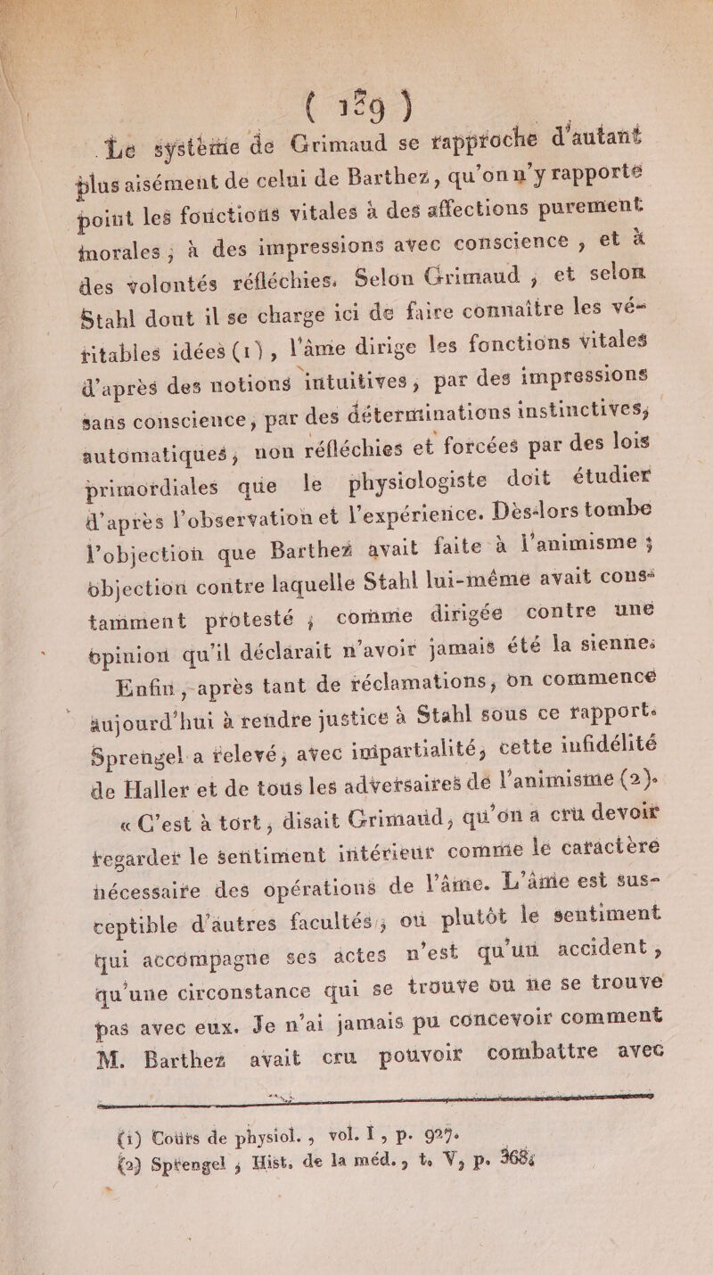 Le systèiiie de Grimaud se rapproche d'autant plus aisément de celui de Barthez, qu’onu’y rapporté point les fouictions vitales à des affections purement morales ; à des impressions avec conscience , et à des volontés réfléchies. Selon Grimaud ; et selon Stahl dout il se charge ici de faire connaitre les vé- jitables idées (1), l'amie dirige les fonctions vitales d’après des notions intuitives, par des impressions sans conscience, par des détermtinations instinctives; automatiques; non réfléchies et forcées par des lois primordiales que le physiologiste doit étudier d'après l'observation et l’expérierice. Dès&lt;lors tombe l’objection que Barthez avait faite à j’animisme ; bbjection contre laquelle Stahl lui-même avait cons“ tamment protesté ; comme dirigée contre une opinion qu'il déclarait n'avoir jamais été la sienne: Enfin ,-après tant de réclamations, ün commence aujourd’hui à rendre justice à Stahl sous ce rapports Sprengel a relevé; avec imipartialité, cette infidélité de Haller et de tous les adversaires de l’animistume (2). « C’est à tort, disait Grimatid qu’on a cru devoir regarder le sentiment intérieur comme lé caractère hécessaire des opérations de l’âme. L'âme est sus- ceptible d'autres facultés; où plutôt le sentiment tui accompagne ses actes n’est qu'uu accident, qu'une circonstance qui se trouve où ne 5e trouve pas avec eux. Je n'ai jamais pu concevoir comment M. Barthez avait cru potivoir combattre avec