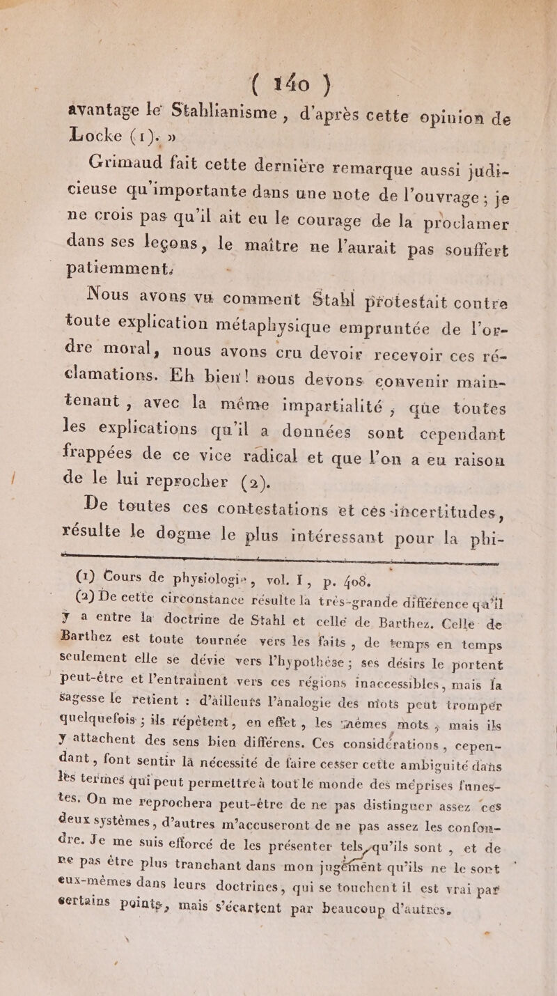 avantage lé Stablianisme , d'après cette opinion de Locke (r)s » Grimaud fait cette dernière remarque aussi judi- cieuse qu'importante dans une note de l'ouvrage ; je ne Crois pas qu’il ait eu le courage de la proclamer dans ses leçons, le maître ne l'aurait pas souffert patiemment, Nous avons vu comment Stahl protestait contre toute explication métaphysique empruntée de l’or- dre moral, nous ayons cru devoir recevoir ces ré- clamations. Eh bien! nous devons convenir main- tenant , avec la même impartialité ; que toutes les explications qu'il a données sont cependant frappées de ce vice radical et que l’on a eu raison de le lui reprocher (2). De toutes ces contestations et cès 1ncertitudes, résulte le dogme le plus intéressant pour la phi- (1) Cours de physiologis, vol. I, p. 408, (2) De cette circonstance résulte la très-grande différence qu’il Y a entre la doctrine de Stahl et celle de Barthez. Celle de Barthez est toute tournée vers les faits &gt; de temps en temps seulement elle se dévie vers l'hypothèse ; ses désirs le portent peut-être et l’entrainent vers ces régions inaccessibles, mais la Sagesse Le retient : d’ailicurs l’ânalogie des mots peut trompér quelquefois ; ils répètent, en effet, les ïnèmes mots ; mais iks Y attachent des sens bien différens. Ces considérations , cepen- dant » font sentir là nécessité de faire cetser cette ambiguité dans les terrnes qui peut permettre à tout le monde des méprises fanes- tes, On me reprochera peut-être de ne pas distinguer assez ces deux systèmes, d’autres m’accuseront de ne pas assez les confon- dre. Je me suis efforcé de les présenter tels qu’ils sont | et de ne pas être plus tranchant dans mon Le qu'ils ne le sort eux-mêmes dans leurs doctrines, qui se touchent il est vrai pa* gertains Points, mais s’écartent par beaucoup d’autres, \