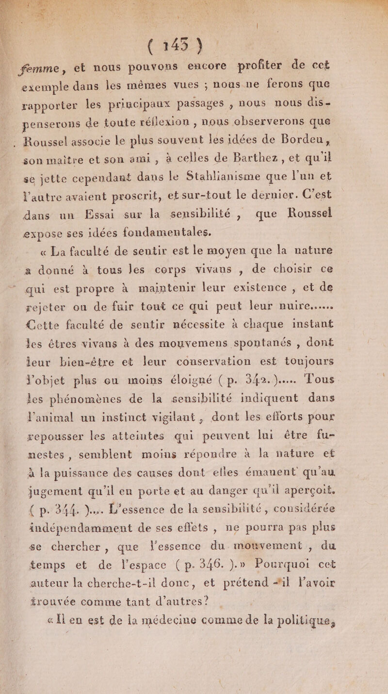 (145) | femme, et nous pouvons encore profiter de cet exemple dans les mêmes vues ; nous ne ferons que rapporter les principaux passages , nous nous dis- penserons de toute réflexion , nous observerons que , Roussel associe Le plus souvent les idées de Bordeu, son maître et son ami , à celles de Barthez, et qu'il se jette cependant dans le Stahliduisnie que l’un et l’autre avaient proscrit, et sur-tout le dernier. C'est dans un Essai sur la sensibilité , que Roussel expose ses idées fondamentales. « La faculté de sentir est le moyen que la nature a donné à tous les corps vivans , de choisir ce qui est propre à maintenir leur existence , et de rejeter on de fuir tout ce qui peut leur nuire... Cette faculté de sentir mécessite à chaque instant les êtres vivans à des mouvemens spontanés , dont leur bien-être et leur conservation est toujours les phénomènes de la sensibilité indiquent dans Panimal un instinct vigilant, dont les efforts pour repousser les atteintes qui peuvent lui être fu- nestes, semblent moins répondre à la nature et à la puissance des causes dont elles émanent qu'au jugement qu'il en porte et au danger qu'il aperçoit. { p. 344. )... L'’essence de la sensibilité, considérée indépendamment de ses effets , ne pourra pas plus se chercher , que l'essence du mouvement , du temps et de l'espace (p.346. ).» Pourquoi cet auteur la cherche-t-il donc, et prétend #il Pavoir trouvée comme tant d’autres? « l en est de la médecine comme de la politique,