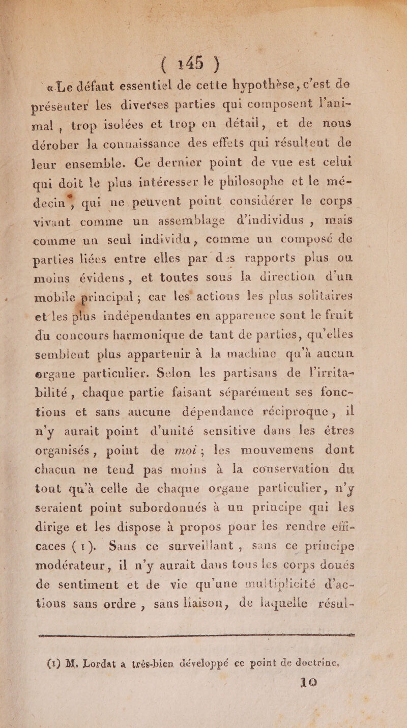 «Le défant essentiel de cette hypothèse, c'est de préseuter les diverses parties qui composent lani- mal , trop isolées et trop en détail, et de nous dérober la connaissance des effets qui résultent de leur ensemble. Ce dernier point de vue est celui qui doit le plus intéresser le philosophe et le mé- decin , qui ne peuvent point considérer le corps vivant comme un assemblage d'individus , mais comme un seul individu, comme un composé de parties liées entre elles par d:s rapports plus ou moins évidens, et toutes sous la direction d'un Vis et car les’ actions les plus solitaires et'les plus indépendantes en apparence sont le fruit du concours harmonique de tant de parties, qu’elles sembieut plus appartenir à la machine qu'à aucun ergane particulier. Selon les partisans de lirrita- bilité, chaque partie faisant séparément ses fonc- tions et sans aucune dépendance réciproque, il n’y aurait point d'unité sensitive dans les êtres organisés, point de moi; les mouvemens dont chacun ne teud pas moius à la conservation du tout qu'à celle de chaque organe particulier, n’y seraient point subordonnés à un principe qui les dirige et les dispose à propos pour Îes rendre eli- caces (1). Saus ce surveillant , sans ce principe modérateur, il n’y aurait dans tous les corps doués de sentiment et de vie qu'une muiliplicité d’ac- tions sans ordre , sans haison, de laquelle résul-