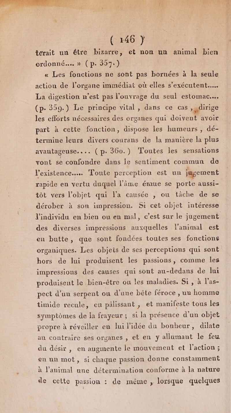 terait un être bizarre, et non un animal bien ordonné... (p- 357.) action de l’organe immédiat où elles s'exécutent.…….. La digestion n’est pas l'ouvrage du seul estomac... (p- 359.) Le principe vital , dans ce cas , ,dirige les efforts nécessaires des organes qui doivent avoir part à cette fonction, dispose les humeurs , dé- termine leurs divers courans de la manière la plus avantageuse.... (p. 360.) ‘Toutes les sensations vont se confondre dans le sentiment commun de l'existence... Toute perception est un juyement rapide en vertu duquel l'âme émue se porte aussi- tôt vers l’objet qui l’a causée , ou tâche de se dérober à son impression. Si cet objet intéresse des diverses impressions auxquelles lanimal est en butte, que sont fondées toutes ses fonctions organiques. Les objeis de ses perceptions qui sont hors de lui produisent les passions, comme les impressions des causes qui sont au-dedans de Jui produisent le bien-être ou les maladies. Si, à l'as- pect d’un serpent ou d’une bête féroce , un homme timide recule, en pâlissant , et manifeste tous les symptômes de la frayeur; si la présence d’un objet propre à réveiller en lui l’idée du bonheur, dilate au contraire ses organes , et en y allumant le feu du désir , en augmente le mouvement et l'action; en un mot, si chaque passion donne constamment à l'animal une détermination conforme à Îa nature de cette passion : de même , lorsque quelques