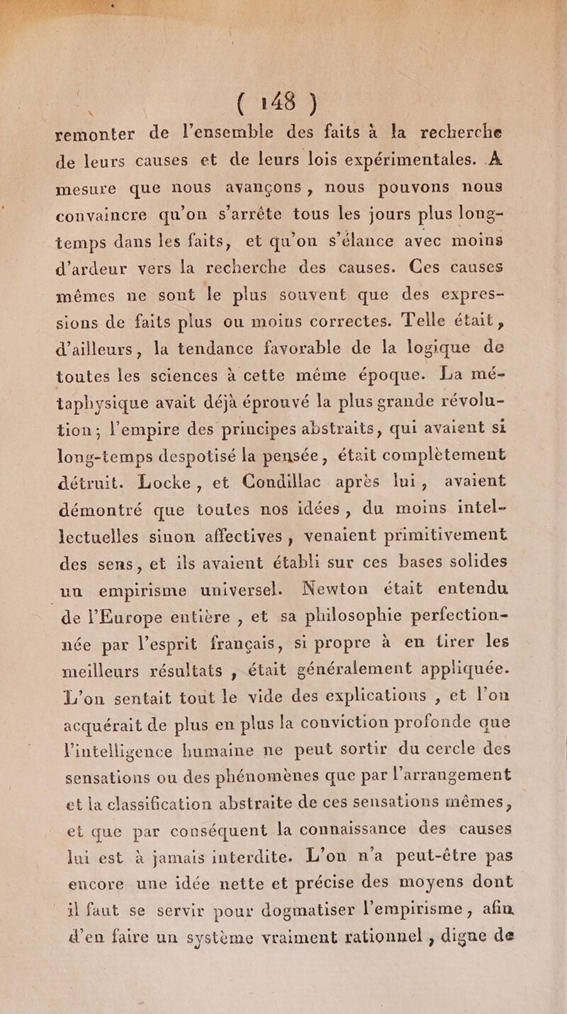 FU ÉLES D D remonter de l’ensemble des faits à la recherche de leurs causes et de leurs lois expérimentales. À mesure que nous avançons, nous pouvons nous convaincre qu’on s'arrête tous les jours plus long- temps dans les faits, et qu'on s’élance avec moins d’ardeur vers la recherche des causes. Ces causes mêmes ne sont le plus souvent que des expres- sions de faits plus ou moins correctes. Telle était, d’ailleurs, la tendance favorable de la logique de toutes les sciences à cette même époque. La mé- taphysique avait déjà éprouvé la plus grande révolu- tion; l'empire des principes abstraits, qui avaient si long-temps despotisé la pensée, était complètement détruit. Locke, et Condillac après lui, avaient démontré que toutes nos idées, du moins intel- lectuelles sinon affectives, venaient primitivement des sens, et ils avaient établi sur ces bases solides un empirisme universel. Newton était entendu de l’Europe entière , et sa philosophie perfection- née par l'esprit français, si propre à en tirer les meilleurs résultats , était généralement appliquée. L'on sentait tout le vide des explications , et l’on acquérait de plus en plus la conviction profonde que lintelligence humaine ne peut sortir du cercle des sensations ou des phénomènes que par l’arrangement et la classification abstraite de ces sensations mêmes, et que par conséquent la connaissance des causes lui est à jamais interdite. L’on n'a peut-être pas encore une idée nette et précise des moyens dont il faut se servir pour dogmatiser l’empirisme, afin d'en faire un système vraiment rationnel , digne de