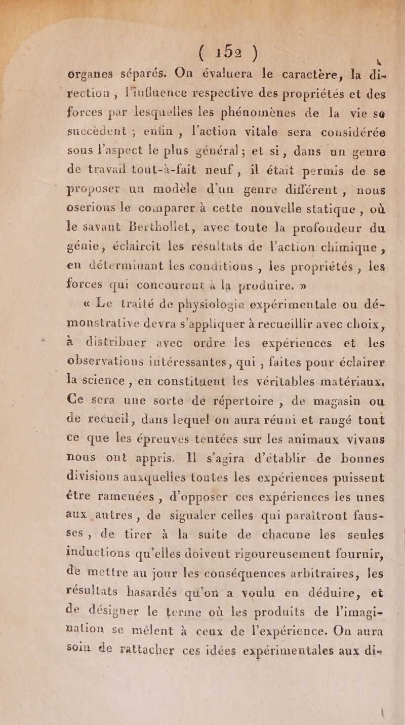 : is rection , l'influence respective des propriétés et des forces par lesquelles les phénomènes de a vie se succèdent ; entin , l'action vitale sera considérée sous l'aspect le plus général; et si, dans un genre de travail tout-à-fait neuf, il était permis de se proposer un modèle d’un genre différent, nous oserions le coinparer à cette nouvelle statique , où le savant Berthollet, avec toute la profondeur du génie, éclaircit les résultats de l’action chimique , en déterminant les conditions , les propriétés , les forces qui concourent à la produire, » « Le traité de physiologie expérimentale ou dé- monstrative devra s'appliquer à recueillir avec choix, à distribuer avec ordre les expériences et les observations intéressantes, qui , faites pour éclairer la science , en constituent les véritables matériaux, Ce sera une sorte de répertoire , de magasin ou de recueil, dans lequel on aura réuni et rangé tout ce que les épreuves tentées sur les animaux vivans nous ont appris. Îl s'agira d'établir de bonnes divisions auxquelles toutes les expériences puissent être rameuées, d'opposer ces expériences les unes aux autres, de signaler celles qui paraitront faus- ses, de tirer à la suite de chacune les seules inductions qu’elles doivent rigoureusement fournir, de mettre au jour les conséquences arbitraires, les résullats hasardés qu'on a voulu en déduire, et de désigner le terme où les produits de l’imagi- nation se mélent à ceux de l'expérience. On aura soin de rattacher ces idées expérimentales aux di-