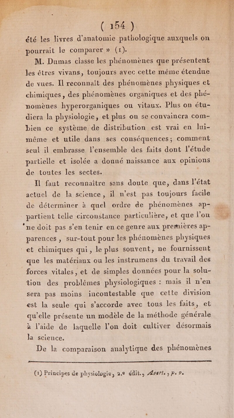 (10419: été les livres d'anatomie pathologique auxquels on pourrait le comparer DUT). | M. Dumas classe les phénomènes que présentent les êtres vivans, toujours avec cette même étendue de vues. Il reconnait des phénomènes physiques et chimiques, des phénomènes organiques et des phé- nomènes hyperorganiques ou vitaux. Plus on étu- diera la physiologie, et plus on se convaincra com- bien ce système, de distribution est vrai en lui- même et utile dans ses conséquences; comment seul il embrasse l’ensemble des faits dont l'étude partielle et isolée a donné naissance aux opinions de toutes les sectes. Il faut reconnaître sans doute que, dans l'état actuel de la science, il n’est pas toujours facile de déterminer à quel ordre de phénomènes ap- partient telle circonstance particuère, et que l’on ‘ne doit pas s’en tenir en ce genre aux premières ap- parences , sur-tout pour les phénomènes physiques et chimiques qui, le plus souvent, ne fournissent que les matériaux ou les instrumens du travail des forces vitales, et de simples données pour la solu- sera pas moins incontestable que cette division est la seule qui s'accorde avec tous les faits, et qu’elle présente un modèle de la méthode générale à l’aide de laquelle l’on doit cultiver désormais la science. De la comparaison analytique des phénomènes serment ed an rom (1) Principes de physiologie, 2.6 édit., perte ; Ps De