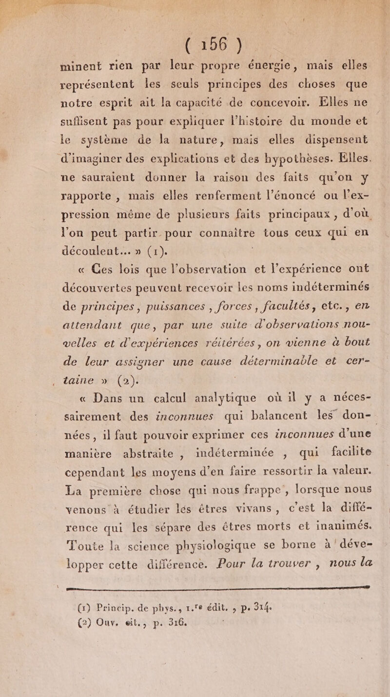 x = RTS Re (266 3 minent rien par leur propre énergie, mais elles représentent Îles seuls principes des choses que notre esprit ait la capacité de concevoir. Elles ne suffisent pas pour expliquer l’histoire du monde et le système de la nature, mais elles dispensent d'imaginer des explications et des hypothèses. Elles. ne sauraient donner la raison des faits qu'on y rapporte , mais elles renferment l’énoncé ou l'ex- pression même de plusieurs faits principaux , d'où l’on peut partir pour connaitre tous ceux qui en découlent... » (1) « Ges lois que l’observation et l’expérience ont découvertes peuvent recevoir les noms indéterminés de principes, puissances , forces, facultés, etc., en attendant que, par une suite d'observations nou- velles et d'expériences rétiérées, on vienne à bout de leur assigner une cause déterminable et cer- taine » (2). « Dans un calcul analytique où il y a néces- sairement des izconnues qui balancent les don- nées , il faut pouvoir exprimer ces inconnues d’une manière abstraite , indéterminée , qui facilite cependant les moyens d’en faire ressortir la valeur. La première chose qui nous frappe, lorsque nous venons à étudier lés êtres vivans, c’est la diffé- rence qui les sépare des êtres morts et inanimés. Toute la science physiologique se borne à 'déve- lopper cette différence. Pour la trouver , nous la RE CR on (1) Princip. de phys., 1. édit, , pe 314. (2) Ouv. eït,, p. 316.