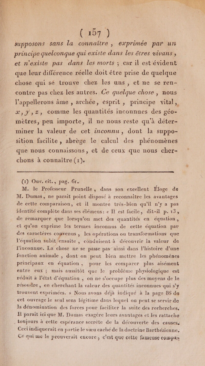 ft #0n) supposons sans la connaître , exprimée par un principe quelconque qui existe dans les êtres vivans , et n'existe pas dans les morts ; car il est évident que leur différence réelle doit être prise de quelque chose qui sé trouve chez les uns , et ne se ren- contre pas chez les autres. Ce quelque chose , nous l’appellerons âme , archée, esprit , principe vital, ER 1 comme les quantités inconnues des géo- mètres, peu importe, il ne nous reste qu'à déter- miner la valeur de cet inconnu, dont la suppo- sition facilite, abrège le calcul des phénomènes que nous connaissons, et de ceux que nous cher- chons à connaître (1). (1) Ouv. cit., pag. 6r. M. le Professeur Prunelle, dans son excellent Éloge de M. Dumas, ne parait point disposé à reconnaître les avantages de cette comparaison, et il montre très-bien qu’il n’y a pas identité complète dans ses élémens: « Il est facile, dit-il p.13, de remarquer que lorsqu'on met des quantités en équation, et qu’on exprime les termes inconnus de cette équation par des caractères convenus , les opérations ou transformations que l’équation subit ‘ensuite , conduisent à découvrir la valeur de lPinconnue. La chose ne se passe pas ainsi dans l’histoire d’une fonction animale , dont on peut bien mettre les phénomènes principaux en équation , pour les comparer plus aisément entre eux ; mais aussitôt que le problème physiologique est réduit à l’état d’équation , on ne s’occupe plus des moyens de le résoudre, en cherchant la valeur des quantités inconnues qui s’y trouvent exprimées. » Nous avons déjà indiqué à la page 86 de cet ouvrage le seul sens légitime dans lequel on peut se servir de la dénomination des forces pour faciliter la suite des recherches. Il parait ici que M. Dumas exagère leurs avantages et les rattache . toujours à cette espérance secrète de la découverte des causess Ceci indiquerait en partie le vœu caché de la doctrine Barthézienne. Gé qui me le prouverait encore, c’est que cette fameuse compas