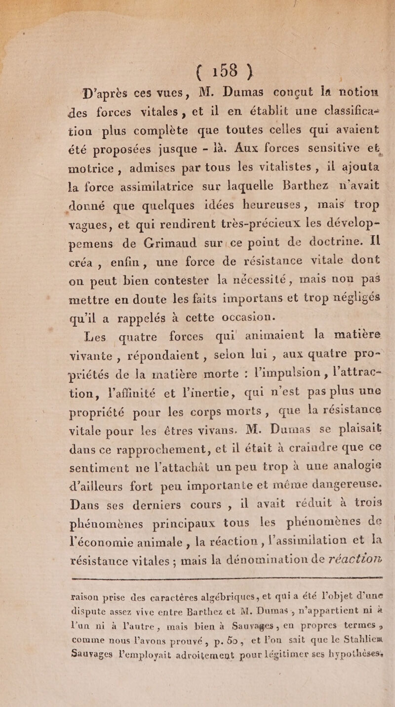 (C108 7 D'après ces vues, M. Dumas conçut Îa notion À des forces vitales, et il en établit une classificas tion plus complète que toutes celles qui avaient motrice, admises par tous les vitalistes, il ajouta la force assimilatrice sur laquelle Barthez n'avait donné que quelques idées heureuses, mais trop vagues, et qui rendirent très-précieux les dévelop- pemens de Grimaud sur ice point de doctrine. fl créa, enfin, une force de résistance vitale dont on peut bien contester la nécessité, mais non pas mettre en doute les faits importans et trop négligés qu'il a rappelés à cette occasion. Les quatre forces qui animaient la matière vivante , répondaient , selon lui , aux quatre pro- priétés de la matière morte : l'impulsion, l’attrac- tion, l’affinité et l’inertie, qui n’est pas plus une propriété pour les corps morts, que la résistance vitale pour les êtres vivans. M. Dumas se plaisait dans ce rapprochement, et il était à craindre que ce sentiment ne l’attachät un peu trop à une analogie d’ailleurs fort peu importante et même dangereuse. Dans ses derniers cours , il avait réduit à trois phénomènes principaux tous les phénomènes de l'économie animale , la réaction, l’assimilation et la résistance vitales ; mais la dénomination de réaction raison prise des caractères algébriques, et qui a été l’objet d’une dispute assez vive entre Barthez et M. Dumas, n’appartient ni à l’an ni à l’autre, mais bien à Sauvages, en propres termes , comme nous l’avons prouvé, p. 6o, et l’on sait que le Stahlies Sauvages l’employait adroitement pour légitimer ses hypothèses,