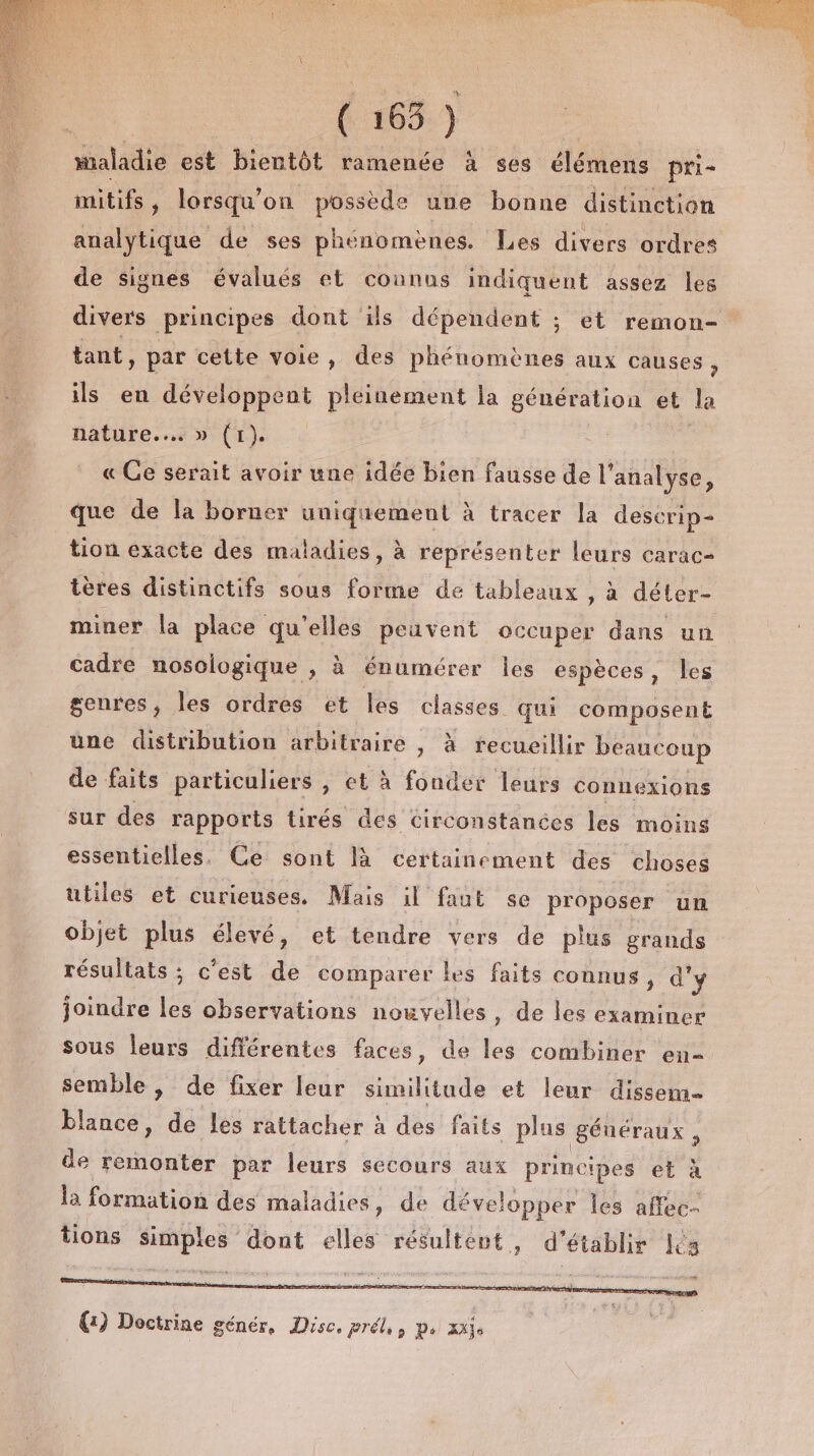 (: 163-) maladie est bientôt ramenée à ses élémens pri- mitifs, lorsqu'on possède une bonne distinction analytique de ses phénomènes. Les divers ordres de signes évalués et counus indiquent assez les divers principes dont ils dépendent ; et remon- tant, par cette voie, des phénomènes aux causes ; ils en développent pleinement la génération et Ja nature... » (r). « Ge serait avoir une idée bien fausse de l'analyse, que de la borner uniquement à tracer la descrip- tion exacte des maladies, à représenter leurs carac- tères distinctifs sous forme de tableaux , à déter- miner la place qu'elles peuvent occuper dans un cadre nosologique , à énumérer les espèces, les genres, les ordres et les classes qui composent une distribution arbitraire , à recueillir beaucoup de faits particuliers , et à rich leurs connexions sur des rapports tirés des circonstanées les moins essentielles. Ce sont là certainement des choses utiles et curieuses. Mais il faut se proposer un objet plus élevé, et tendre vers de plus grands résultats ; c’est de comparer les faits connus, d'y joindre Fe observations nouvelles, de les examiner sous leurs différentes faces, de Leé combiner en- semble, de fixer leur similitude et leur dissem blance, de les rattacher à des faits plas généraux , de remonter par leurs secours aux principes et à la formation des maladies, de développer les affec- tions simples dont elles résultent, d'établir Léa (1) Doctrine génér, Dise. prél,, p. xajs