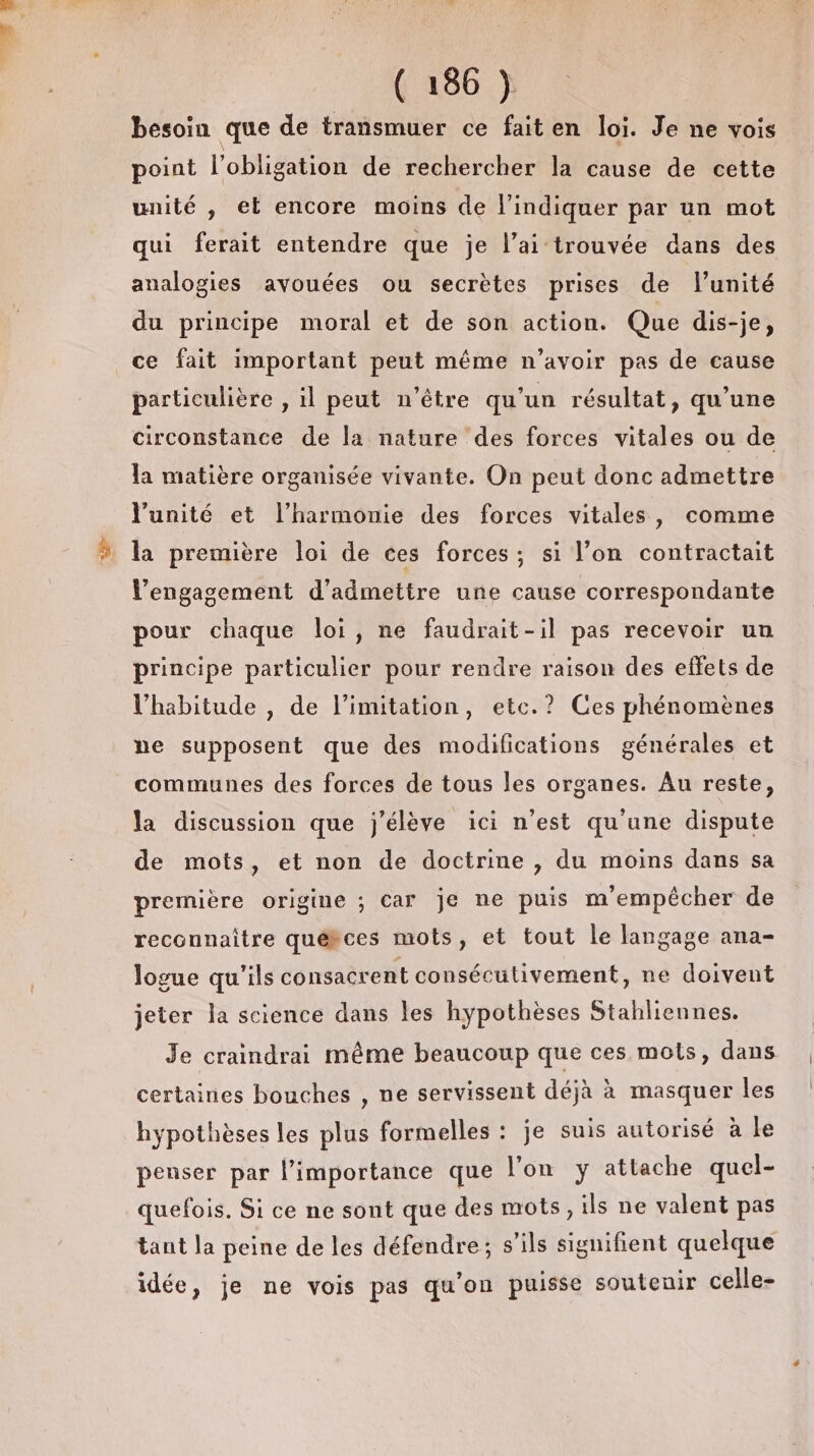 æ besoin que de transmuer ce fait en loi. Je ne vois point l'obligation de rechercher la cause de cette unité , el encore moins de l'indiquer par un mot qui ferait entendre que je l’ai trouvée dans des analogies ayouées ou secrètes prises de l'unité du principe moral et de son action. Que dis-je, ce fait important peut même n’avoir pas de cause particulière , il peut n'être qu'un résultat, qu’une circonstance de la nature des forces vitales ou de la matière organisée vivante. On peut donc admettre l'unité et l'harmonie des forces vitales, comme la première loi de ces forces; si l’on contractait Vengagement d'admettre une cause correspondante pour chaque loi, ne faudrait-il pas recevoir un principe particulier pour rendre raison des effets de l'habitude , de limitation, etc.? Ces phénomènes ne supposent que des modifications générales et communes des forces de tous les organes. Au reste, la discussion que j'élève ici n’est qu'une dispute de mots, et non de doctrine , du moins dans sa première origine ; car je ne puis m'empêcher de reconnaître québces mots, et tout le langage ana- logue qu'ils consacrent consécutivement, ne doivent jeter la science dans les hypothèses Stahliennes. Je craindrai même beaucoup que ces mots, dans certaines bouches , ne servissent déjà à masquer les hypothèses les plus formelles : je suis autorisé à le penser par l'importance que l'on y attache quel- quefois. Si ce ne sont que des mots, ils ne valent pas tant la peine de les défendre; s’ils signifient quelque idée, je ne vois pas qu'on puisse soutenir celle-