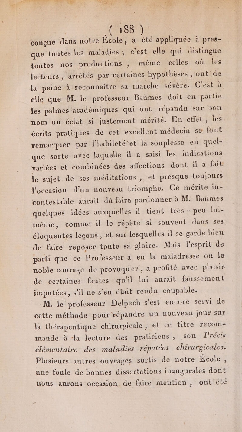 C:88) conçue dans notre École, a été appliquée à pres- que toutes les maladies ; c’est elle qui distingue toutes nos productions , même celles où les lecteurs, arrétés par certaines hypothèses , ont de la peine à reconnaitre sa marche sévère. C’est à elle que M. le professeur Baumes doit en partie les palmes académiques qui ont répandu sur son nom un éclat si justement mérité. En effet , les écrits pratiques de cet excellent médecin se font remarquer par l'habileté‘et la souplesse en quel- que sorte avec laquelle il à saisi les indications variées et combinées des affections dont il a fait le sujet de ses méditations , et presque toujours l’occasion d’un nouveau triomphe. Ce mérite in- contestable aurait dù faire pardonner à M. Baumes quelques idées auxquelles il tient très - peu lui- même, comme il le répète si souvent dans ses éloquentes leçons, et sur lesquelles il se garde bien de faire reposer toute sa gloire. Mais l'esprit de parti que ce Professeur a eu la maladresse ou le noble courage de provoquer, a profité avec plaisir de certaines fautes qu'il lui aurait faussement imputées, s’il ne s'en était rendu coupable. M. le professeur Delpech s'est encore servi de cette méthode pour répandre un nouveau jour sur la thérapeutique chirurgicale, et ce titre recom= mande à ‘la lecture des praticiens, son Précis élémentaire des maladies réputées chirurgicales. Plusieurs autres ouvrages sortis de notre École , une foule de bonnes dissertations inaugurales dont uous anrons occasion de faire mention, ont été