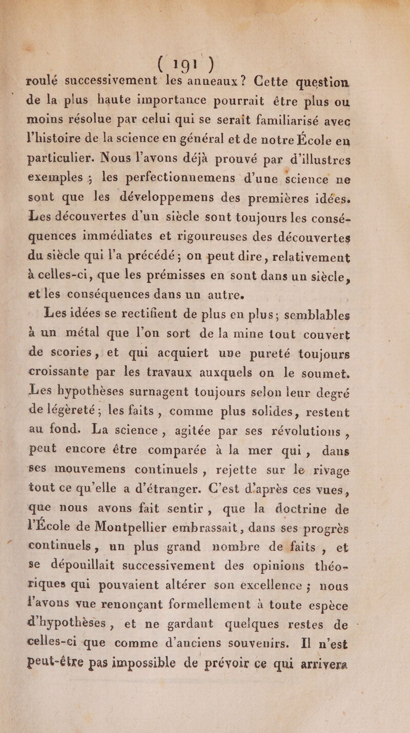 roulé successivement Fi anneaux? Cette question de la plus haute importance pourrait être plus ou moins résolue par celui qui se serait familiarisé avec l’histoire de la science en général et de notre École en particulier. Nous l'avons déjà prouvé par d’illustres exemples ; les perfectionnemens d’une science ne sont que les développemens des premières idées, Les découvertes d’un siecle sont toujours les consé- quences immédiates et rigoureuses des découvertes du siècle qui l’a précédé; on peut dire, relativement à celles-ci, que les prémisses en sont dans un siècle, et les conséquences dans un autre. Les idées se rectifient de plus en plus; ut à un métal que l’on sort de la mine tout couvert de scories, et qui acquiert une pureté toujours croissante par les travaux auxquels on le soumet. Les hypothèses surnagent toujours selon leur degré de légèreté; les faits » comme plus solides, restent au fond. La science, agitée par ses révolutions, peut encore être comparée à la mer qui, dans ses mouvemens continuels, rejette sur le rivage tout ce qu'elle a d’étranger. C’est d’après ces vues, que nous avons fait sentir, que la doctrine de l'École de Montpellier embrassait, dans ses progrès continuels, un plus grand nombre de faits , et se dépouillait successivement des opinions théo- Fiques qui pouvaient altérer son excellence ; nous l'avons vue renonçant formellement à toute espèce d'hypothèses, et ne gardant quelques restes de celles-ci que comme d'anciens souvenirs. Il n'est peut-être pas impossible de prévoir ce qui arrivera