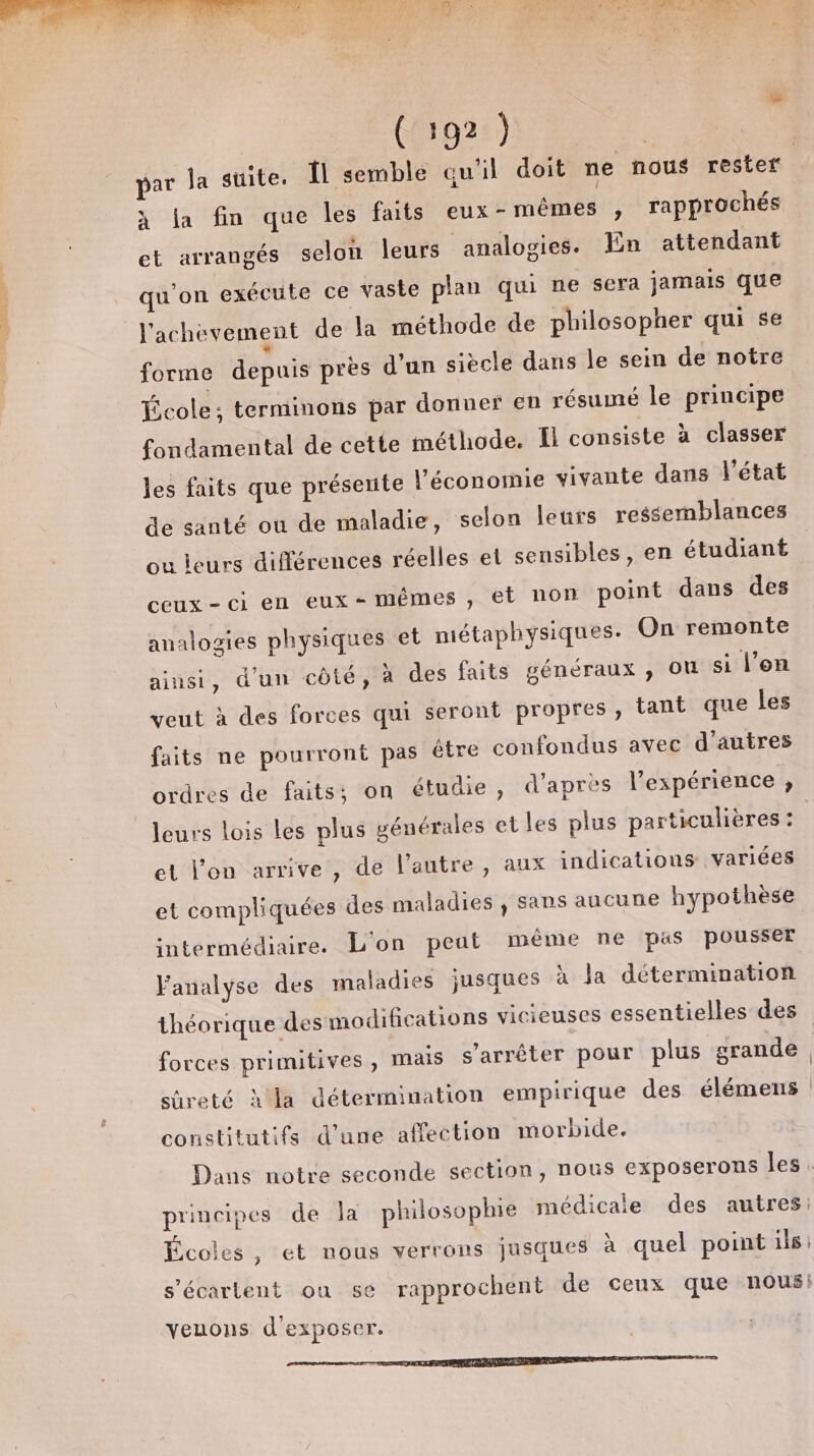 à la fin que les faits eux-mêmes , rapprochés et arrangés selon leurs analogies. ln attendant qu'on exécute ce vaste plan qui ne sera jamais que l'achevement de la méthode de philosopher qui se forme depuis près d'un siècle dans le sein de notre École; terminons par donnes en résumé le principe fondamental de cette méthode. El consiste à classer les faits que présente l’économie vivante dans l’état de santé ou de maladie, selon leurs ressemblances ou leurs différences réelles el sensibles, en étudiant ceux-ci en eux-mémes, et non point dans des analogies physiques et métaphysiques. On remonte ainsi, d'un côté, à des faits généraux , ou si l’on veut à des forces qui seront propres, tant que les faits ne pourront pas être confondus avec d'autres ordres de faits: on étudie, d'après l'expérience ; et l’on arrive, de l’autre, aux indications variées et compliquées des maladies , sans aucune hypothèse intermédiaire. L'on peut même ne pas pousser Yanalyse des maladies jusques à la détermination forces primitives, mais s'arrêter pour plus grande Sûreté ha détermination empirique des élémens constitutifs d’une affection morbide. principes de la philosophie médicale des autres: Écoles, et nous verrons jusques à quel point ils | Ten s’écarltent ou 5€ rapprochent de ceux que nous: yeuons d'exposer.