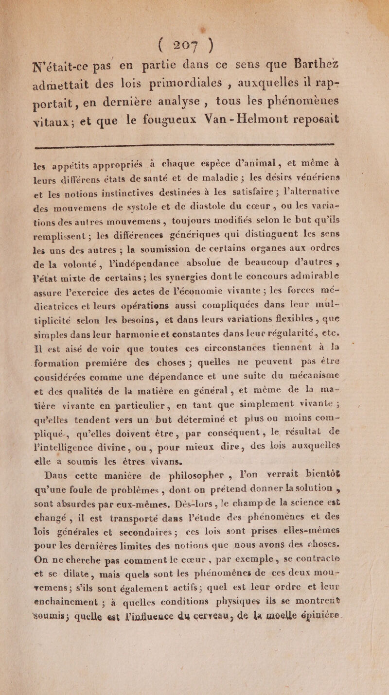 Û ( 207 ) V'était-ce pas en partie dans ce sens que Barthez admettait des lois primordiales , auxquelles il rap- portait, en dernière analyse , tous les phénomènes vitaux; et que le fougueux Van -Helmont reposait EE 9 SSSR SR E ÉEEE OR US ADN LESC les appétits appropriés : à chaque espèce d’animal, et même à leurs différens états de santé et de maladie ; ; les désirs vénériens et les notions instinctives destinées à les satisfaire ; l’alternative des mouvemens de systole et de diastole du cœur, ou les varia- tions des autres mouvemens, toujours modifiés selon le but qu’ils remplissent ; les différences génériques qui distinguent Îles sens les uns des autres ; la soumission de certains organes aux ordres de la volonté, l'indépendance absolue de beaucoup d’autres , Vétat mixte de certains; les synergies dont le concours admirable assure Pexercice des actes de l’économie vivante ; les forces mé- dieatrices et leurs opérations aussi compliquées dans leur mul- tiplicité selon les besoins, et dans leurs variations flexibles , que simples dans leur harmonie et constantes dans leur régularité, etc. Il est aisé de voir que toutes ces circonstances tiennent à ls formation première des choses ; quelles ne peuvent pas être cousidérées comme une dépendance et une suite du mécanisme et des qualités de la matière en général, et mème de la ma- tière vivante en particulier, en tant que simplement vivante ; qu’elles tendent vers un but déterminé et plus ou moins COM- pliqué., qu’elles doivent être, par conséquent , le résultat de Vintelligence divine, ou, pour mieux ne des lois auxquelles elle a soumis les êtres vivans, Dans cette maniére de philosopher , l’on verrait bientôg qu’une foule de problèmes , dont on prétend donner la solution , sont absurdes par eux-mêmes. Dés-lors , le champ de la science est changé , il est transporté dans Pétude des phénomènes et des lois générales et secondaires; ces lois sont prises elles-mêmes pour Les dernières limites des notions que nous avons des choses. On ne cherche pas comment le cœur, par exemple, se contracte et se dilate, mais quels sont les phénomènes de ces deux mou- vemens; s’ils sont également actifs; quel est leur ordre et leur enchainement ; à queiles conditions physiques ils se montrent soumis ; quelle est l’influence du cerveau, de la moelle éplniére.