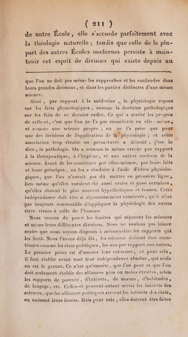 ÉRIE À de notre École , elle s'accorde parfaitement avec la théologie naturelle; tandis que celle de la plu- part des autres Écoles modernes persiste à main- tenir cet esprit de division qui existe depuis un que l’on ne doit pas même les rapprocher et les confondre dans leurs grandes divisions , et dans Les parties distinctes d’une mème science. Ainsi , par rapport à la médecine , la physiologie repose sur les faits physiologiques ,; comme la doctrine pathologique sur les faits de ce dernier ordre. Ce qui a arrêté les progres de celle-ci, c’est que l’on ne l’a pas considérée en elle - méme, et comme une science propre ; on ne l'a prise que pour une des divisions de l'application de là Pphysiologie ; et cette association trop étroite ou prématurée a détruit , j'ose Île dire , la pathologie. On a commis la même erreur par rapport à la thérapeutique, à l’hygiène, et aux autres sections de la science. Avant de Les constituer par elles-mêmes, par lears faits et leurs principes, on les a étudiées à Paide d'idées physiolo- giques, que Pon n'aurait pas dù mettre eu premiére ligne, lors méme qu’elles auraient été aussi vraies et aussi certaines ; qu’elles étaient Le plus souvent hypothétiques et fausses, Cette indépendance doit être si rizoureusement conservée, qu'il n’est pas toujours convenable d'appliquer la physiologie des autres êtres vivans à celle de l’homme Nous venons de poser les limites qui séparent Îles sciences et mème leurs différentes divisions. Nous re voulons pas laisser eroire que nous soyons disposés à mécennaitre les rapports qui les lient. Nous l’avons déjà dit, les sciences doivent être cons- tituées comme les états politiques, les uns par rapport aux autres Le premier point est d’assurer leur existence, et pour cela, il faut établir avant tout leur indépendance absolue , qui seule en est le garant, Ce n’est qu’ensuite, que lon peut et que l’on doit seulement établir des alliances plus ou moins étroites, selon les rapports de parenté, d'intérêts, de mœurs, d’habitudes , de langage, etc. Celles-ci peuvent autant servir les intérêts des sciences, que les alliances politiques servent les intérêts des états, en unissant leurs forces. Mais pour cela ; elles doivent être faites |