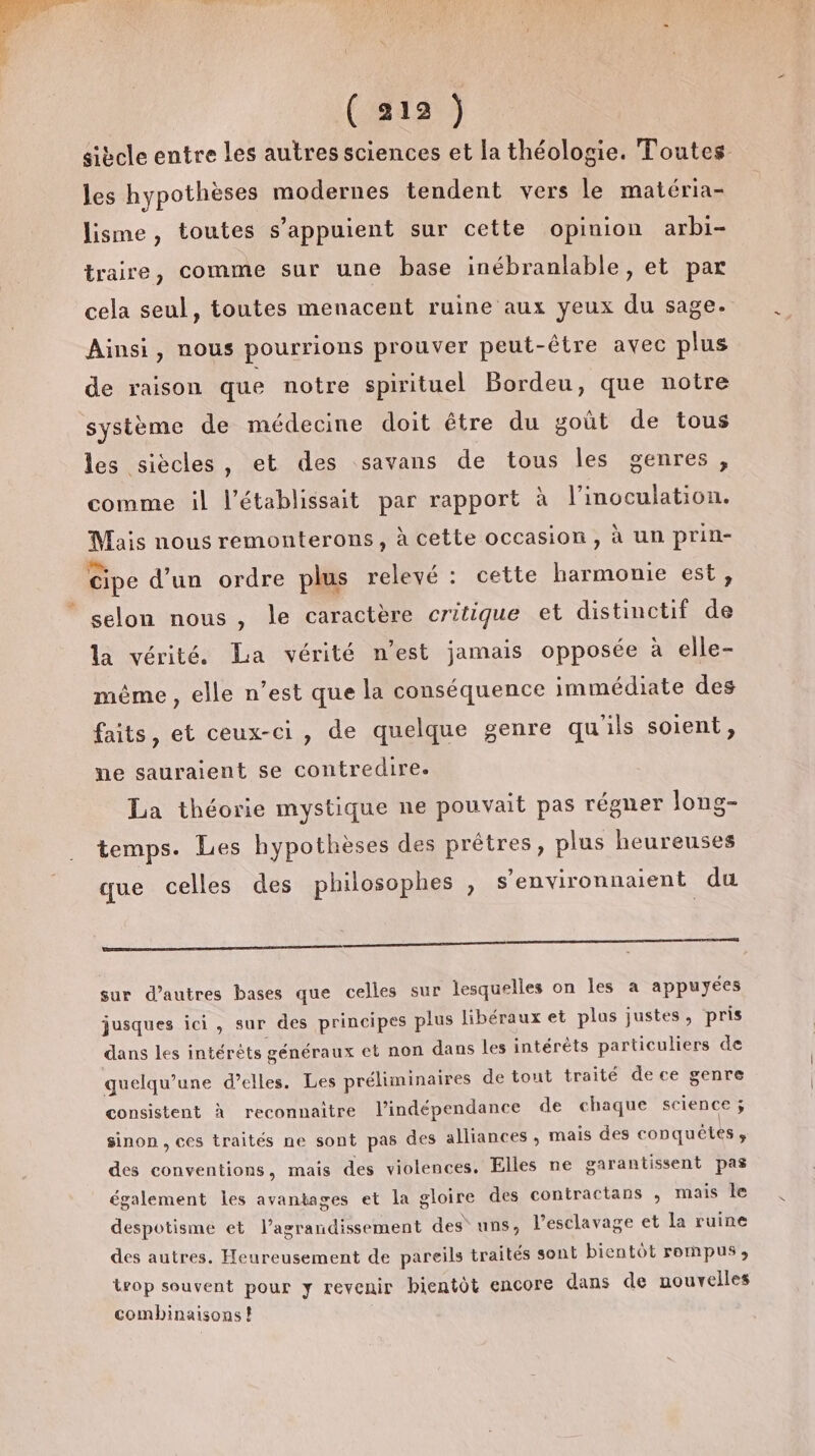 &gt; ( 219 } siècle entre les autres sciences et la théologie. Toutes les hypothèses modernes tendent vers le matéria- lisme, toutes s'appuient sur cette opinion arbi- traire, comme sur une base inébranlable, et par cela seul, toutes menacent ruine aux yeux du sage. Ainsi, nous pourrions prouver peut-être avec plus de raison que notre spirituel Bordeu, que notre système de médecine doit être du goût de tous les siècles, et des savans de tous les genres , comme il l’établissait par rapport à l’inoculation. Mais nous remonterons, à cette occasion, à un prin- cipe d'un ordre plus relevé : cette harmonie est, selon nous , le caractère critique et distinctif de la vérité. La vérité n’est jamais opposée à elle- même , elle n’est que la conséquence immédiate des faits, et ceux-ci, de quelque genre qu'ils soient, pe sauraient se contredire. La théorie mystique ne pouvait pas régner Jong- temps. Les hypothèses des prêtres, plus heureuses que celles des philosophes , s’environnaient du RE Cr re sur d’autres bases que celles sur lesquelles on les a appuyées jusques ici, sur des principes plus libéraux et plus justes, pris dans les intérêts généraux et non dans les intérèts particuliers de quelqu’une d’elles. Les préliminaires de tout traité de ce genre consistent à reconnaitre l'indépendance de chaque science ÿ sinon , ces traités ne sont pas des alliances , mais des conquêtes ; des conventions, mais des violences. Elles ne garantissent pas également les avantages et la gloire des contractans , mais le despotisme et l'agrandissement des‘ uns, l'esclavage et la ruine des autres. Heureusement de pareils traités sont bientôt rompus, trop souvent pour y revenir bientôt encore dans de nouvelles combinaisons ! La