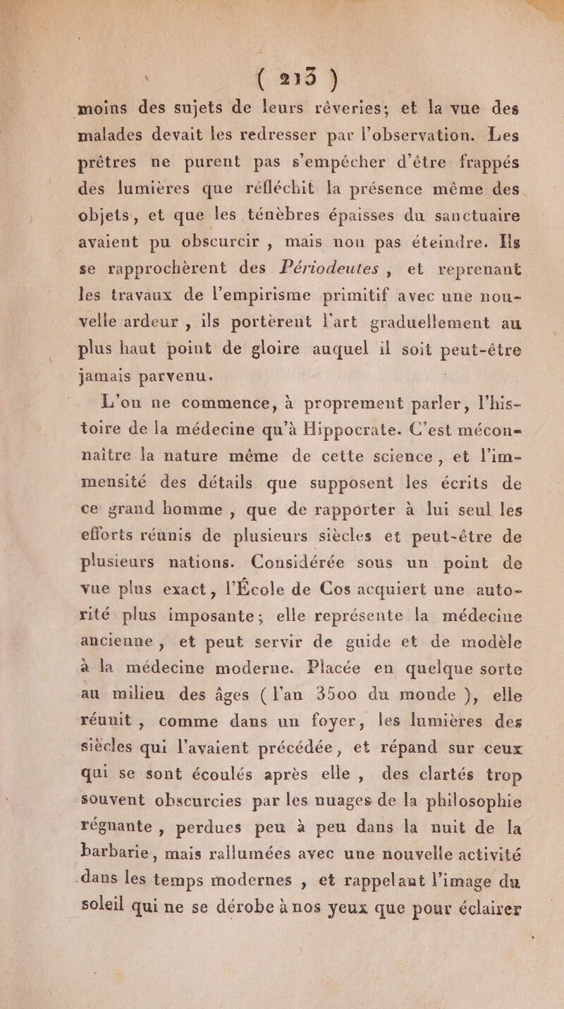 { 219 ) moins des sujets de leurs rêveries; et la vue des malades devait les redresser par l'observation. Les prêtres ne purent pas s'empêcher d’être frappés des lumières que réfléchit la présence même des. objets, et que les ténèbres épaisses du sanctuaire avaient pu obscurcir y Mais nou pas éteindre. Îls se rapprochèrent des Périodeutes | et reprenant les travaux de l’empirisme primitif avec une nou- velle ardeur , ils portèrent l’art graduellement au plus haut point de gloire auquel il soit peut-être jamais parvenu. L'on ne commence, à proprement parler, l’his- toire de la médecine qu'à Hippocrate. C’est mécon= naître la nature même de cette science, et l’im- mensité des détails que supposent les écrits de ce grand homme , que de rapporter à lui seul les efforts réunis de plusieurs siècles et peut-être de plusieurs nations. Considérée sous un point de vue plus exact, l’École de Cos acquiert une auto- rité plus imposante; elle représente la médecine ancienne , et peut servir de guide et de modèle à la médecine moderne. Placée en quelque sorte au milieu des âges (l'an 3500 du monde }, elle réunit , comme dans un foyer, les lumières des siècles qui l'avaient précédée, et répand sur ceux qui se sont écoulés après elle, des clartés trop Souvent obscurcies par les nuages de la philosophie régnante , perdues peu à peu dans la nuit de la barbarie, mais rallumées avec une nouvelle activité dans les temps modernes , et rappelant l’image du soleil qui ne se dérobe à nos yeux que pour éclairer