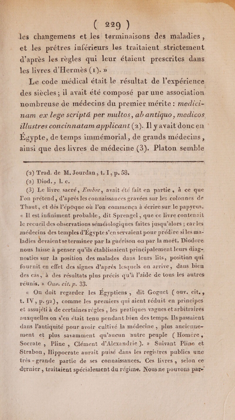 et les prêtres inférieurs les traitaient strictement d’après les règles qui leur étaient prescrites dans les livres d'Hermès (1). » | Le code médical était le résultat de l'expérience des siècles ; il avait été composé par une association nombreuse de médecins du premier mérite : medicr- nam ex lege scripté per multos, ab antiquo, medicos illustres concinnatam applicant (2). Il y avait doncen : Égypte, de temps immémorial, de grands médecins, ainsi que des livres de médecine (3). Platon semble (2) Trad. de M. Jourdan, t. I, p. 58, (2) Diod. , L c. 3 (3) Le livre sacré, Ermbre, avait été fait en partie, à ce que l’on prétend, d’après les connaissances gravées sur les colonnes de Thaut, et dès Pépoque où l’on commença à écrire sur le papyrus. « Il est infiniment probable, dit Sprengel , que ce livre contenait le recueil des observations séméiologiques faites jusqu’alors ; car les médecins des temples d'Égypte s’en servaient pour prédire siles ma- ladies devaient seterminer par la guérison ou par la mort. Diodore nous Haisse à penser qu’ils établissaient principalement leurs diag- nostics sur là position des malades dans leurs lits, position qui fournit en effet des signes d’aprés lesquels on arrive, dans bien des cas, à des résultats plus précis qu’à l’aide de tous les autres réunis, » Ouv, cit. p. 33. « On doit regarder les Égyptiens , dit Goguet (ouv. cit.», t. IV, p.92), comme les premiers qui aient réduit en principes et assujéti à de certaines régles , les pratiques vagues et arbitraires auxquelles on s’en était tenu pendant bien des temps. Ils passaient dans l'antiquité pour avoir cultivé la médecine , plus ancicnne- ment et plus savamment qu'aucun autre peuple ( Homére, Socrate , Pline , Clément d’Alexandrie }. » Suivant Pline ct Strabon, Hippocrate aurait puisé dans Les registres publics une très -grande partie de ses connaissances. Ces livres, selon ce dernier , traitaient spécialement du régime, Nous ne pouvons pare