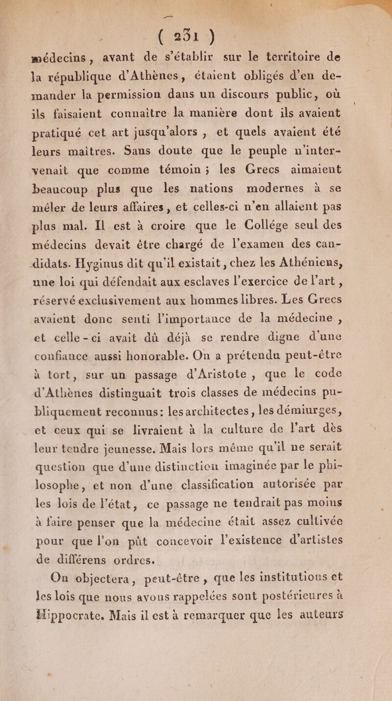 AE \ 20) médecins, avant de s'établir sur le territoire de la république d'Athènes, étaient obligés d'en de- imander la permission dans un discours public, où ils faisaient connaitre la manière dont ils avaient pratiqué cet art jusqu'alors , et quels avaient été leurs maitres. Sans doute que le peuple n’inter- venait que comme témoin; les Grecs aimaïent beaucoup plus que les nations modernes à se méler de leurs affaires, et celles-ci n’en allaient pas plus mal. IL est à croire que le Collége seul des médecins devait être chargé de l'examen des can- didats. Hyginus dit qu’il existait, chez les Athéniens, une loi qui défendait aux esclaves l'exercice de l’art, réservé exclusivement aux hommes libres. Les Grecs avaient donc senti l'importance de la médecine , et celle-ci avait dû déjà se rendre digne d'une confiance aussi honorable. On a prétendu peut-être à tort, sur un passage d’Aristote , que Le code d'Athènes distinguait trois classes de médecins pu- bliquement reconnus: lesarchitectes, les démiurges, et ceux qui se livraient à la culture de l'art dès leur tendre jeunesse, Mais lors même qu'il ne serait question que d’une distinction imaginée par le phi- losophe, et non d’une classification autorisée par les lois de l'état, ce passage ne tendrait pas moins à faire penser que la médecine était assez cultivée pour que l’on püt concevoir l'existence d'artistes de différens ordres. | On objectera, peut-être, que les institutions et les lois que nous avons rappelées sont postérieures à Hippocrate. Mais il est à remarquer que les auteurs