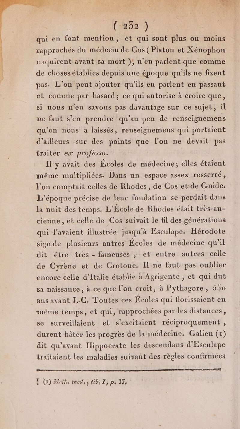 Ca) qui en font mention, et qui sont plus ou moins rapprochés du médecin de Cos( Piaton et Xénophon naquirent avant sa mort ), n'en parlent que comme de choses établies depuis une époque qu'ils ne fixent pas. L'on peut ajouter qu'ils en parlent en passant et comme par hasard; ce qui autorise à croire que, si nous n'en savons pas davantage sur ce sujet, il ne faut s'en prendre qu'au peu de renseignemens qu’on nous a laissés, renseignemens qui portaient d’ailleurs sur des points que l’on ne devait pas traiter ex professo. Îl y avait des Écoles de médecine; elles étaient même multipliées. Dans un espace assez resserré, l'on comptait celles de Rhodes, de Cos et de Gnide. L'époque précise de leur fondation se perdait dans la nuit des temps. L'École de Rhodes était très-an- cienne , et celle de Cos suivait le fil des générations qui l'avaient illustrée jusqu’à Esculape. Hérodote signale plusieurs autres Écoles de médecine qu’il dit tre très - fameuses , et entre autres celle de Cyrène et de Crotone. Il ne faut pas oublier encore celle d'Italie établie à Agrigente , et qui dut sa naissance, à ce que l’on croit, à Pythagore, 550 ans avant J.-C. Toutes ces Écoles qui florissaient en même temps, et qui, rapprochées parles distances, se surveillaient et s’excitaient réciproquement , durent hâter les progrès de la médecine. Galien (1) dit qu'avant Hippocrate les descendans d'Esculape traitaient les maladies suivant des règles confirmées