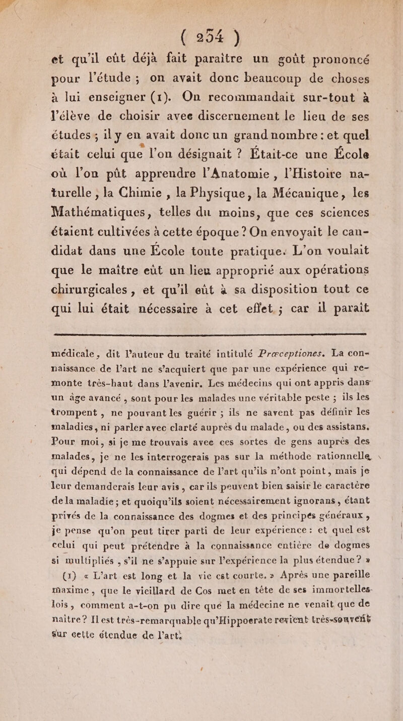 et qu'il eût déjà fait paraitre un goût prononcé pour l'étude ; on avait donc beaucoup de choses à lui enseigner (1). On recommandait sur-tout à l'élève de choisir avee discernement le lieu de ses études ; il y en avait doncun grand nombre : et quel était celui que l’on désignait ? Était-ce une École où l’on püt apprendre l’Anatomie , l'Histoire na- turelle , la Chimie , la Physique, la Mécanique, les Mathématiques, telles du moins, que ces sciences étaient cultivées à cette époque ? On envoyait le can- didat dans une École toute pratique: L'on voulait que le maître eut un lieu approprié aux opérations chirurgicales , et qu'il eût à sa disposition tout ce qui lui était nécessaire à cet effet ; car il parait médicale, dit l’auteur du traité intitulé Præceptiones. La con- naissance de l’art ne s’acquiert que par une expérience qui re- monte trés-haut dans l'avenir. Les médecins qui ont appris dans un âge avancé , sont pour les malades une véritable peste ; ils les trompent , ne pouvant les guérir ; ils ne savent pas définir les maladies, ni parler avec clarté auprès du malade, ou des assistans,. Pour moi, si je me trouvais avee ces sortes de gens auprès des malades, je ne les interrogerais pas sur la méthode rationnelle qui dépend de la connaissance de l’art qu’ils n’ont point, mais je leur demanderais leur avis, car ils peuvent bien saisir lé caractère de la maladie ; et quoiqu’ils soient nécessairement ignorans, étant privés de la connaissance des dogmes et des principés généraux ;, je pense qu’on peut tirer parti de leur expérience: et quel est celui qui peut prétendre à la connaissance entière de dogmes si multüipliés , s’il ne s'appuie sur Pexpérience la plus étendue? » {1} « L'art est long et la vie est courte. » Après une pareille maxime, que le vieillard de Cos met en tête de ses immortelles- lois, comment a-t-on pu dire qué la médecine ne venait que de naitre ? Il est très-remarquable qu’Hippoerate rexienb très-souveñé Sur cette étendue de l’art: