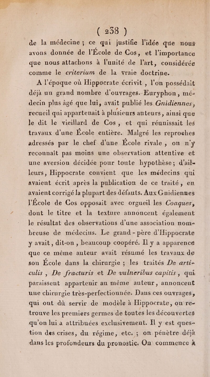 de la médecine ; ce qui justifie l'idée que nous avons donnée de l’École de Cos, et l'importance que nous attachons à l'unité de l’art, considérée comme le criterium de la vraie doctrine. A l’époque où Hippocrate écrivit , l'on possédait déjà un grand nombre d'ouvrages. Euryphon, mé- decin plus agé que lui, avait publié les Gnidiennes, recueil qui appartenait à plusieurs auteurs, ainsi que le dit le vieillard de Cos, et qui réunissait les travaux d’une École entière. Malgré les reproches adressés par le chef d’une École rivale, on n'y reconnait pas moins une observation attentive et une aversion décidée pour toute hypothèse; d'ail- leurs, Hippocrate convient que les médecins qui avaient écrit après la publication de ce traité, en avaient corrigé la plupart des défauts. Aux Gnidiennes l’École de Cos opposait avec orgueil les Coaques, dont le titre et la texture annoncent également le résultat des observations d’une association nom= breuse de médecius. Le grand - père d'Hippocrate y avait, dit-on , beaucoup coopéré. Il ÿ a apparence que ce même auteur avait résumé les travaux de son École dans la chirurgie ; les traités De arti- culis , De fracturis et De vulneribus capitis, qui paraissent appartenir au même auteur, annoncent une chirurgie très-perfectionnée. Dans ces ouvrages, qui ont dû servir de modèle à Hippocrate, on re- trouve Les premiers germes de toutes les découvertes qu’on lui à attribuées exclusivement. Ïl y est ques- tion des crises, du régime, etc. ; on pénètre déjà dans les profondeurs du pronostics On commence à