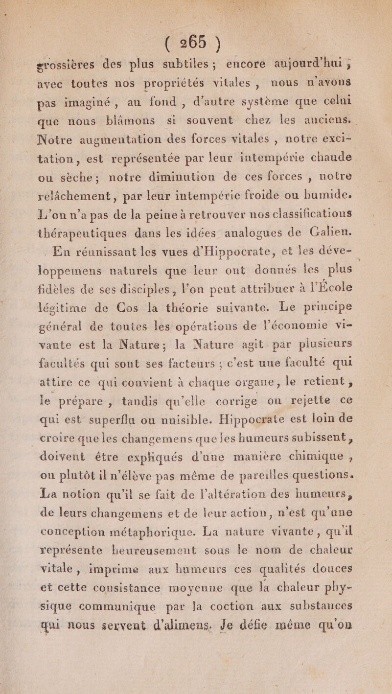 grossières des plus subtiles ; encore aujourd’hui; avec toutes nos propriétés vitales , nous n'avons pas imaginé , au fond , d’autre système que celui que nous blâmons si souvent chez les anciens. Notre augmentation des forces vitales , notre exci- tation, est représentée par leur intempérie chaude ou sèche; notre diminution de ces forces , notre relâchement, par leur intempérie froide ou humide. L'on n’a pas de la peine à retrouver nos classifications thérapeutiques dans les idées analogues de Galien. . En réunissant les vues d'Hippocrate, et les déve- loppemens naturels que leur ont donnés les plus | fidèles de ses disciples, l’on peut attribuer à l’École légitime de Cos la théorie suivante. Le principe général de toutes les opérations de l’économie vi- vante est la Nature; la Nature agit par plusieurs facultés qui sont ses facteurs ; c’est une faculté qui attire ce qui convient à chaque organe, le retient, le prépare y tandis qu’elle corrige ou rejette ce qui est superflu ou nuisible. Hippocrate est loin de croire que les changemens que les humeurs subissent, doivent être expliqués d’une manière chimique , ou plutôt il n’élève pas même de pareilles questions. La notion qu'il se fait de l’altération des humeurs, de leurs changemens et de leur action, n’est qu'une conception métaphorique. La nature vivanté, qu'il représente heureusement sous le nom de chaleur vitale, imprime aux humeurs ces qualités douces et cette consistance moyenne que la chaleur phy- sique communique par la coction aux substances qui nous servent d’alimens. Je défie même qu'on