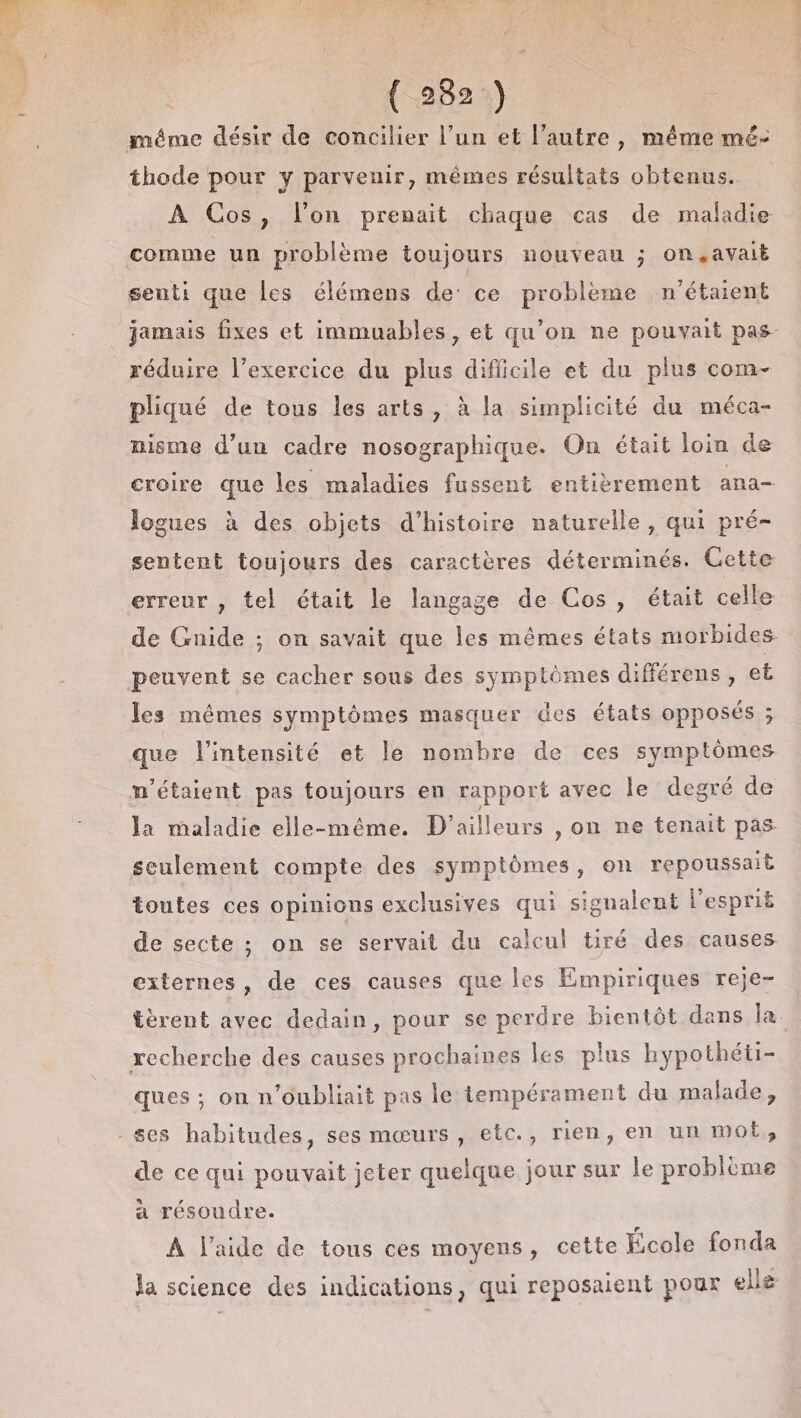 ( 282:) méme désir de concilier l’un et l’autre, même mé- thode pour y parvenir, mêmes résultats obtenus. À Cos, l’on prenait chaque cas de maladie comme un problème toujours nouveau ; on,.avait senti que les élémens de ce problème n'étaient jamais fixes et immuables, et qu’on ne pouvait pas- réduire l'exercice du plus difficile et du plus com- pliqué de tous les arts, à la simplicité du méca- nisme d’un cadre nosographique. On était loin de croire que les maladies fussent entièrement ana- logues à des objets d’histoire naturelle, qui pré- sentent toujours des caractères déterminés. Cette erreur , tel était le langage de Cos, était celle de Gnide ; on savait que les mêmes états morbides peuvent se cacher sous des symptômes différens , et les mêmes symptômes masquer des états opposés ; que l'intensité et le nombre de ces symptômes n'étaient pas toujours en rapport avec le degré de la maladie elle-même. D'ailleurs ,on ne tenait pas seulement compte des symptômes, on repoussait toutes ces opinions exclusives qui signalent l'esprit de secte ; on se servait du calcul tiré des causes externes, de ces causes que les Empiriques reje- tèrent avec dedain, pour se perdre bientôt dans la recherche des causes prochaines les plus hypothéti- ques ; on n’oubliait pas le tempérament du malade, - ses habitudes, ses mœurs, etc., rien, en un mot, de ce qui pouvait jeter quelque jour sur le problème a résoudre. À l’aide de tous ces moyens, cette École fonda la science des indications, qui reposaient pour ellg