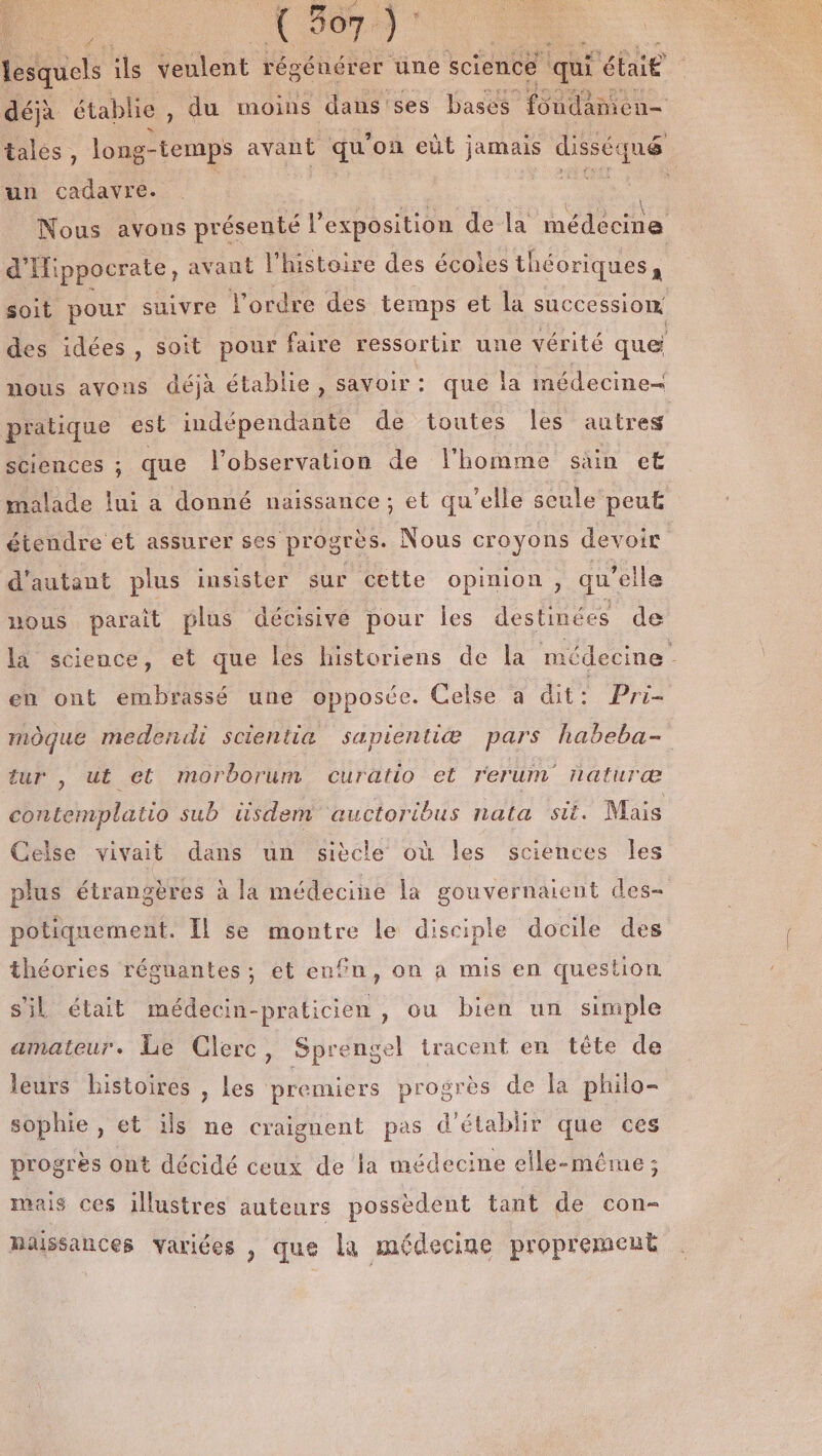 un cadavre. k d'Hippocrate, avant l'histoire des écoles théoriques, soit pour suivre l'ordre des temps et la succession pratique est indépendante de toutes Îles autres sciences ; que l'observation de l’homme sain et malade lui a donné naissance ; ; et qu’elle seule peu£ étendre et assurer ses progrès. Nous croyons devoir d'autant plus insister sur cette opinion, qu’elle nous parait plus décisive pour les destinées de en ont embrassé une opposée. Celse à dit: Pri- mÔque medendi scientia sapientiæ pars habeba- tur , ut et morborum curatio et rerum naturæ contemplatio sub üsdem auctoribus nata sit. Mais plus étrangères à la médecine la gouvernaient des- potiquement. Il se montre le disciple docile des théories régnantes ; et enfn, on à mis en question s'il était médecin-praticien , ou bien un simple amateur. Le Clerc Sprengel tracent en tête de ? leurs histoires , les premiers progrès de la philo sophie, et ils ne craignent pas d'établir que ces progrès ont décidé ceux de la médecine elle-même ; mais ces illustres auteurs possèdent tant de con- naissances varices , que la médecine proprement