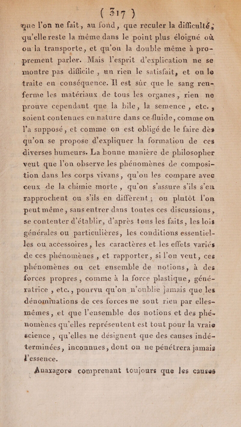 que l’on ne fait, au fond, que reculer la diMiculté ; qu'elle reste la même “ le point plus éloigné si _on:la transporte, et qu'on la double même à pro- prement parler. Mais l'esprit d'explication ne se montre pas difficile , un rien Île satisfait, et on le traite en conséquence. Il est sûr que le sang ren- ferme les matériaux de tous les organes, rien ne prouve cependant que la bile, la semence, etc., soient contenues en nature dans ce fluide, comme on la supposé, et comme on est obligé de le faire dès qu’on se propose d'expliquer la formation de ces diverses humeurs. La bonne manière de philosopher veut que l’on observe les phénomènes de composi- tion dans les corps vivans, qu'on les compare avec ceux de la chimie morte, qu'on s'assure s'ils s’en rapprochent ou s'ils en diffèrent; ou plutôt l’on | peut même, sans entrer dans toutes ces discussions, se contenter d'établir, d’après tous les faits, les lois générales ou particulières, les conditions essentiel les ou accessoires, les caractères et les effets variés de ces phénomènes , et rapporter, si l'on veut, ces phénomènes ou cet ensemble de notions, à des forces propres, comme à la force plastique, géné- ratrice , etc., pourvu qu'on n'oublie jamais que les dénominations de ces forces ne sont rien par elles- mêmes, et que l’ensemble des notions et des phé. _nomènes qu’elles représentent est tout pour la vraie science , qu'elles ne désignent que des causes indé- terminées, inconnues, dont on ne pénétrera jamais d'essence. _Auaxagore comprenant toujours que Îes causes