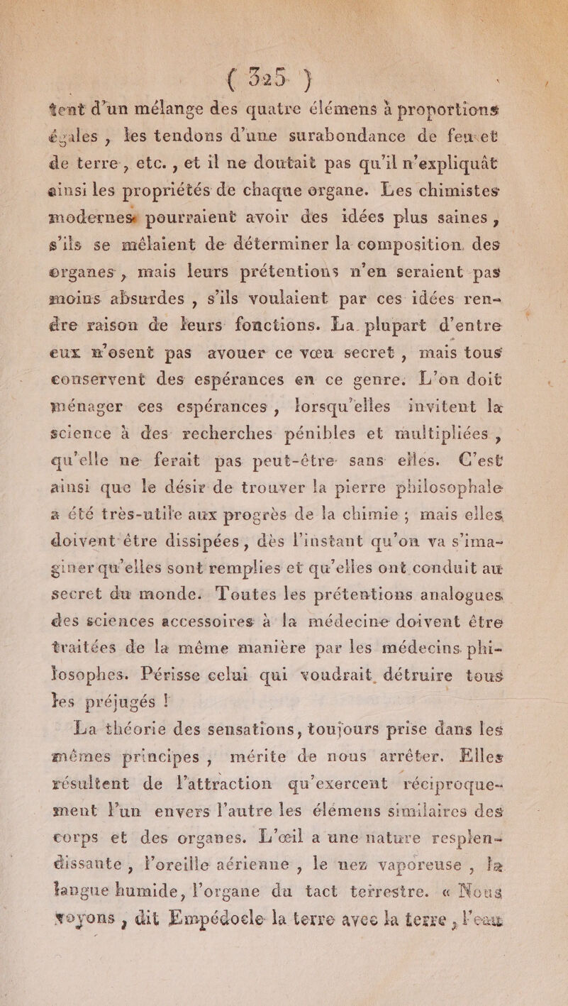 tent d’un mélange des quatre élémens à proportions égales , les tendons d’une surabondance de fewet de terre, etc. , et il ne doutait pas qu'il n’expliquât ainsi les propriétés de chaque organe. Les chimistes modernese pourraient avoir des idées plus saines, s'ils se mélaient de déterminer la composition des organes , mais leurs prétentions n’en seraient pas moius absurdes , s'ils voulaient par ces idées ren- dre raison de Éeurs fonctions. La plupart d’entre eux mosent pas avouer ce vœu secret , mais tous conservent des espérances en ce genre. L'on doit ménager ces espérances , lorsqu'elles invitent lx science à des recherches pénibles et multipliées, qu'elle ne ferait pas peut-être sans elles. C'est ainsi que le désir de trouver la pierre philosophale a été très-utile aux progrès de la chimie ; mais elles doivent être dissipées, dès l'instant qu'on va s’ima- giner qu'elles sont remplies et qu’elles ont conduit au secret du monde: Toutes les prétentions analogues des sciences accessoires à la médecine doivent être traitées de la même manière par les médecins phi- josophes. Périsse celui qui voudrait détruire tous es préjugés ! | 3 La théorie des sensations, toujours prise dans les mêmes principes, mérite de nous arrêter. Elles résultent de lattraction qu’exercent réciproque ment lun envers l’autre les élémens similaires des corps et des organes. L'’œil a une nature resplen- dissante , Foreille aérienne , le nez vaporeuse , la fangue humide, l'organe du tact teïrestre. « Nous voyons , dit Empédocle la terre avec la terre , l'eau