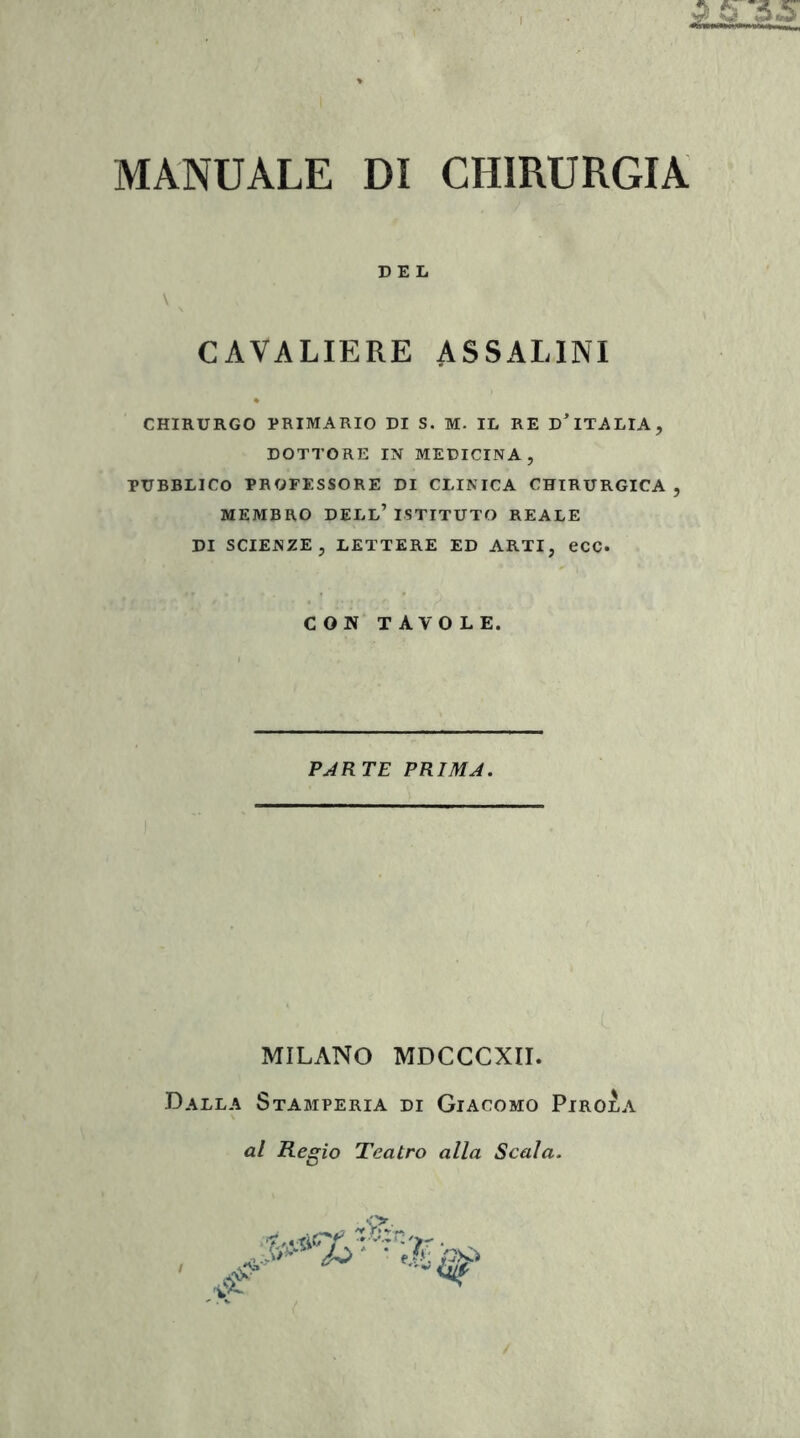 CAVALIERE ASSALINI CHIRURGO PRIMARIO DI S. M. IL RE D^ITALIA, DOTTORE IN MEDICINA, PUBBLICO PROFESSORE DI CLINICA CHIRURGICA, MEMBRO dell’istituto REALE DI SCIENZE, LETTERE ED ARTI, ecc. CON TAVOLE. PARTE PRIMA. MILANO MDCCCXII. Dalla Stamperia di Giacomo Pirola al Regio Teatro alla Scala.
