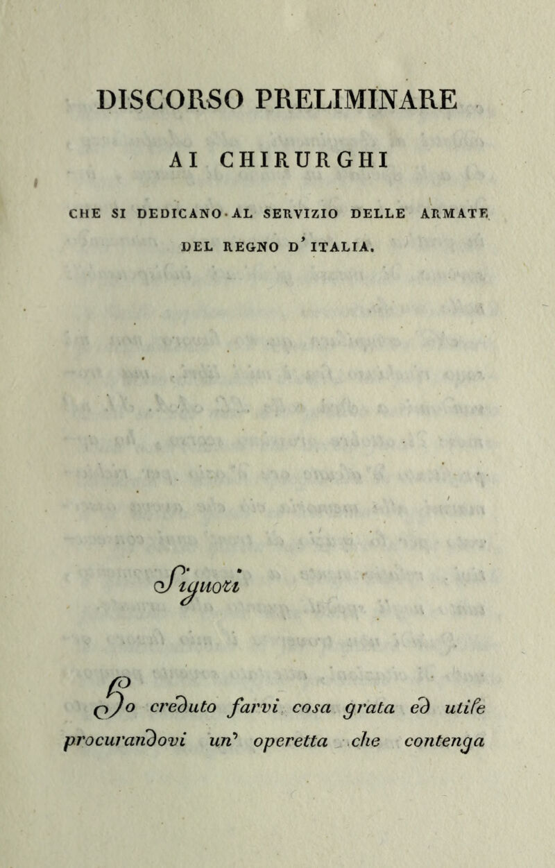 DISCORSO PRELIMINARE AI CHIRURGHI CHE SI DEDICANO. AL SERVIZIO DELLE ARMATE DEL REGNO D* ITALIA. qJo créduto farvi cosa grata eò utife procuraiiòovi un* operetta che contenga