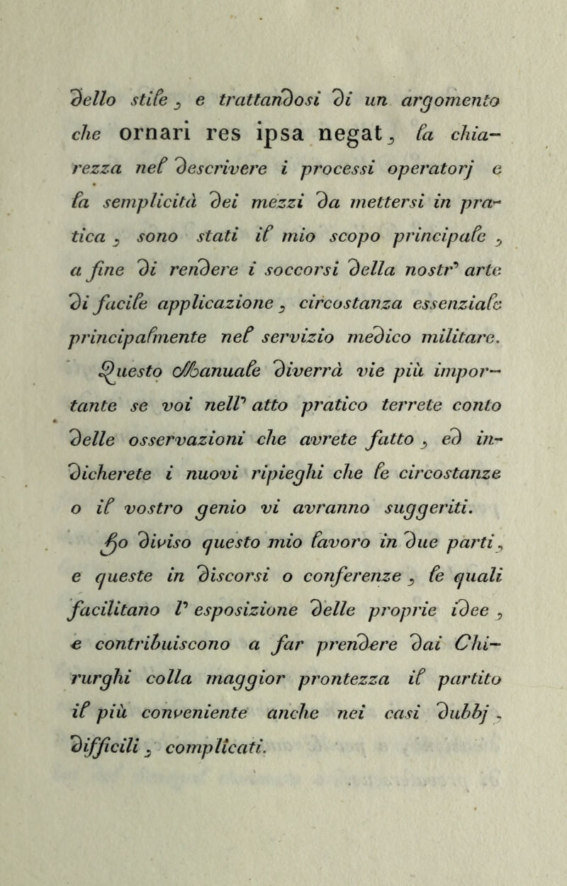 3e//o stlte j e trattanòosi 3i* un argomento che ornar! res ipsa negata [a chia~~ rezza neC 'descrivere i processi operatorj c fa semplicità dei mezzi da mettersi in pra-^ tica _5 sono stati if mio scopo principafe ^ a fine di rendere i soccorsi della nostr’’ arte di facife applicazione ^ circostanza essenziaCo princip a finente nef servizio medico militare, Questo Manuafe diverrà vie più impor- tante se voi neW atto pratico terrete conto delle osservazioni che avrete fatto ^ éd iii” dicherete i nuovi ripieghi che fe circostanze o if vostro genio vi avranno suggeriti. fio diviso questo mio favoro in due parti,, e queste in discorsi o conferenze ^ fe quali facilitano V esposizione delle proprie idee , e contrihuiscono a far prendere dai Chi- rurghi colla maggior prontezza if partito if pili conveniente anche nei casi dubhj „ diffidii j comp ltea ti.