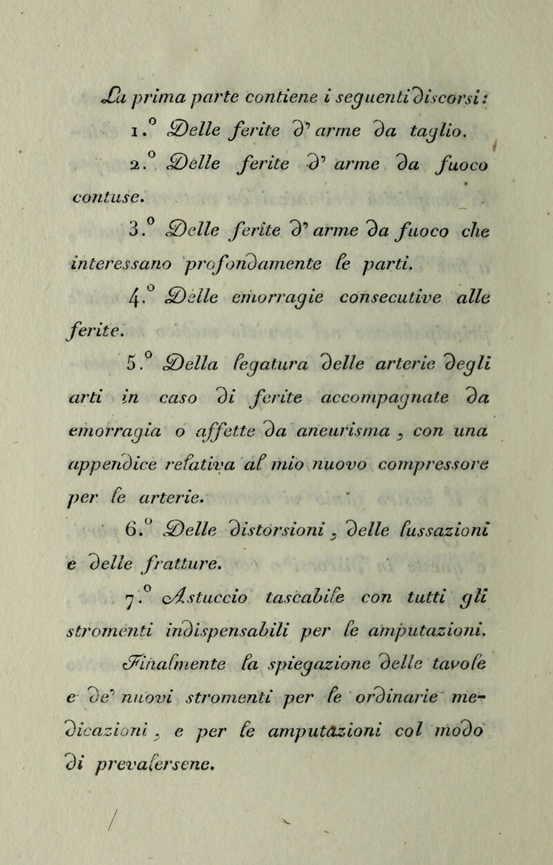 IP SÒelle ferite 3’ arme da taglio. 2. ^ <0e//e ferite 3’ arme da fuoco contuse. 3. ^ c0e//e ferite d* arme da fuoco che interessano prof alidamente Ce parti. 4. *^ ^clle eriiorragie consecutive alle ferite'. 5. ^ ^ella Cegatura delle arterie degli arti in caso di ferite accompagnate da emorragia o affette da aneurisma ^ con una appendice refativa aC mio nuovo compressore per Ce arterie. ■ 6.^ ^elle distorsioni ^ delle Cussazionl 'e delle fratture. 'j cf.stuccio tascahiCe con tutti gli stromenti iiidispensahili per Ce amputazioni. éCiinaCmente Ca spiegazione delle taooCe e 3e’ nuovi stromenti per Ce ordinarie' me- dicazioni ^ e per Ce amputàzioni col modo dì prevaCersene. X.